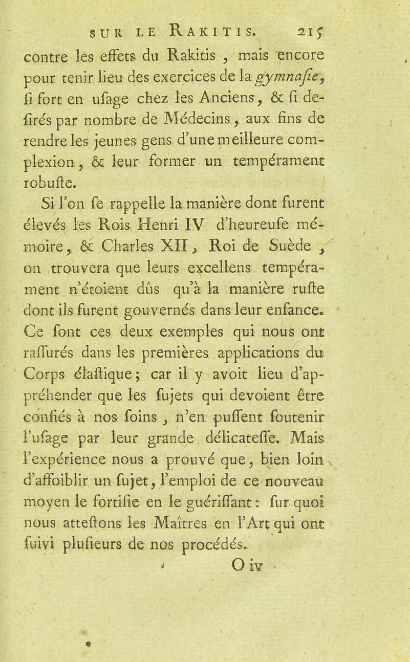 contre les effets du Rakitis , mais encore pour tenir lieu des exercices de la gymnafie, fi fort en ufage chez les Anciens, & fi de- lîrés par nombre de Médecins, aux fins de rendre les jeunes gens d'une meilleure com- plexion, & leur former un tempérament robufte. Si l'on fe rappelle la manière dont furent élevés les Rois Henri IV d'heureufe mé- moire, ôc Charles XII3 Roi de Suède on trouvera que leurs eîfcellens tempéra- ment n'étoient dûs qu'à la manière rufte dont ils furent gouvernés dans leur enfance. Ce font ces deux exemples qui nous ont rafîurés dans les premières applications du Corps élaftique ; car il y avoit lieu d'ap- préhender que les fujets qui dévoient être confiés à nos foins 3 n'en puffent foutenir l'ufage par leur grande délicateffe. . Mais l'expérience nous a prouvé que, bien loin d'affaiblir un fujet, l'emploi de ce nouveau moyen le fortifie en le guériffant : fur quoi nous atteftons les Maîtres en l'Art qui ont fuivi plufieurs de nos procédés. * O iv