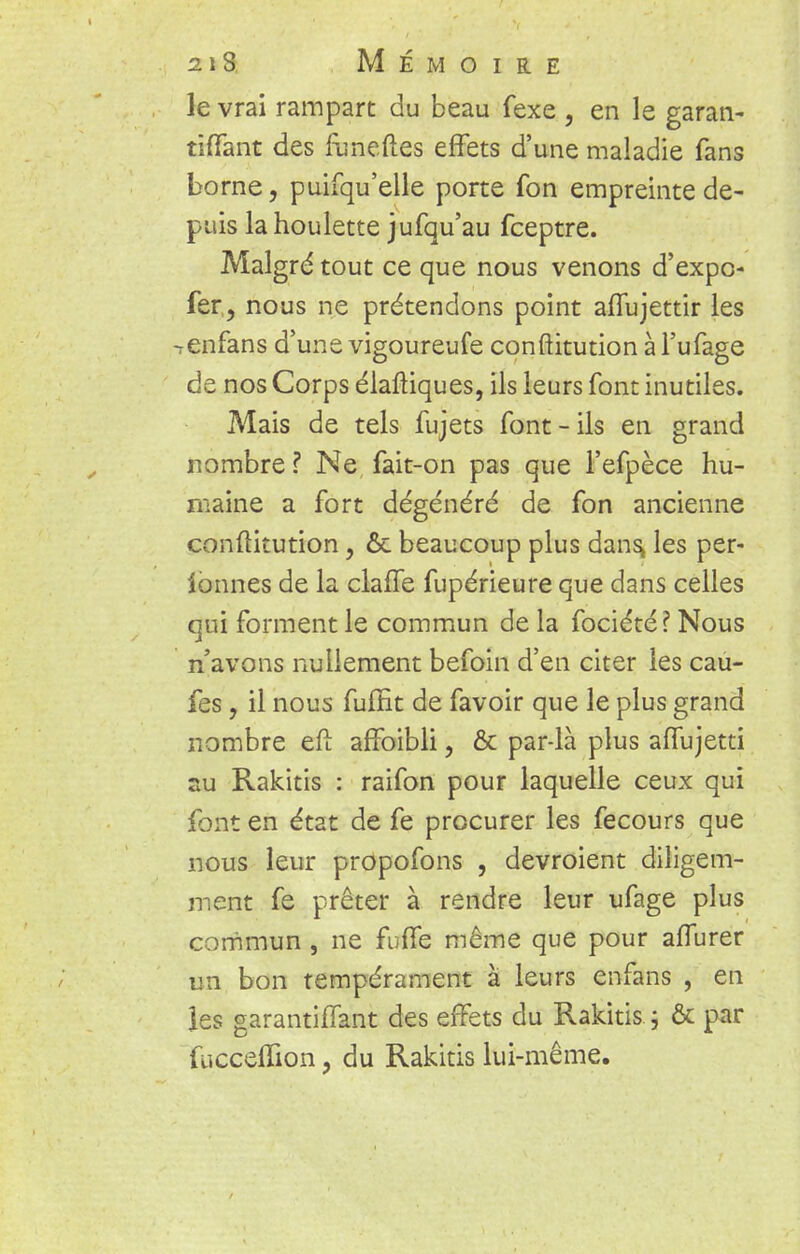 le vrai rampart du beau fexe , en le garan- tiffant des funeftes effets d'une maladie fans borne, puifqu'elle porte fon empreinte de- puis la houlette jufqu'au fceptre. Malgré tout ce que nous venons d'expc- fer, nous ne prétendons point affujettir les -renfans d'une vigoureufe conftitution à l'ufage de nos Corps élaftiques, ils leurs font inutiles. Mais de tels fujets font-ils en grand nombre ? Ne fait-on pas que l'efpèce hu- maine a fort dégénéré de fon ancienne conftitution, & beaucoup plus dans, les per- ionnes de la claffe fupérieure que dans celles qui forment le commun de la fociété? Nous n'avons nullement befoin d'en citer les cau- fes, il nous fuffit de favoir que le plus grand nombre eft affoibli, & par-là plus affujetti su Rakitis : raifon pour laquelle ceux qui font en état de fe procurer les fecours que nous leur propofons , devroient diligem- ment fe prêter à rendre leur ufage plus commun , ne fuffe même que pour afTurer un bon tempérament à leurs enfans , en les garantiffant des effets du Rakitis \ & par fticceflion, du Rakitis lui-même.