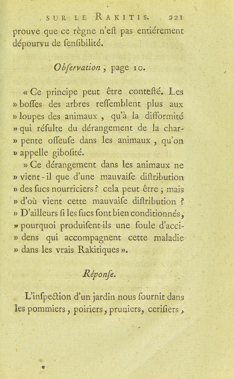 prouve que ce règne n'eft pas entièrement dépourvu de fenfibilité. Observation y page 10. « Ce principe peut être contefté.. Les » boffes des arbres reflemblent plus aux » loupes des animaux , qu'à la difformité »qui réfulte du dérangement de la char- » pente offeufe dans les animaux , qu'on » appelle gibofité. » Ce dérangement dans les animaux ne » vient-il que d'une mauvaife diftribution » des fucs nourriciers ? cela peut être ; mais » d'où vient cette mauvaife diftribution ? » D'ailleurs files fucs font bien conditionnés, » pourquoi produifent-ils une foule d'acci- » dens qui accompagnent cette maladie » dans les vrais Rakitiques ». L'infpe£tion d'un jardin nous fournit dans les pommiers ? poiriers, pruniersf cerifiers,