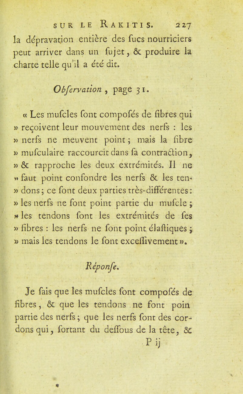 la dépravation entière des fucs nourriciers peut arriver dans un fujet, ôc produire la charte telle qu'il a été dit. Obfervation , page 3 I. « Les mufcles font compofés de fibres qui » reçoivent leur mouvement des nerfs : les » nerfs ne meuvent point ; mais la fibre » mufculaire raccourcît dans fa contraction, » & rapproche les deux extrémités. Il ne »» faut point confondre les nerfs & les ten- » dons; ce font deux parties très-différentes: » les nerfs ne font point partie du mufcle ; * les tendons font les extrémités de fes » fibres : les nerfs ne font point élaftiques} » mais les tendons le font exceflivement». Réponfe, Je fais que les mufcles font compofés de fibres, & que les tendons ne font poin partie des nerfs; que les nerfs font des cor- dons qui > fortant du deffous de la tête, SC pij