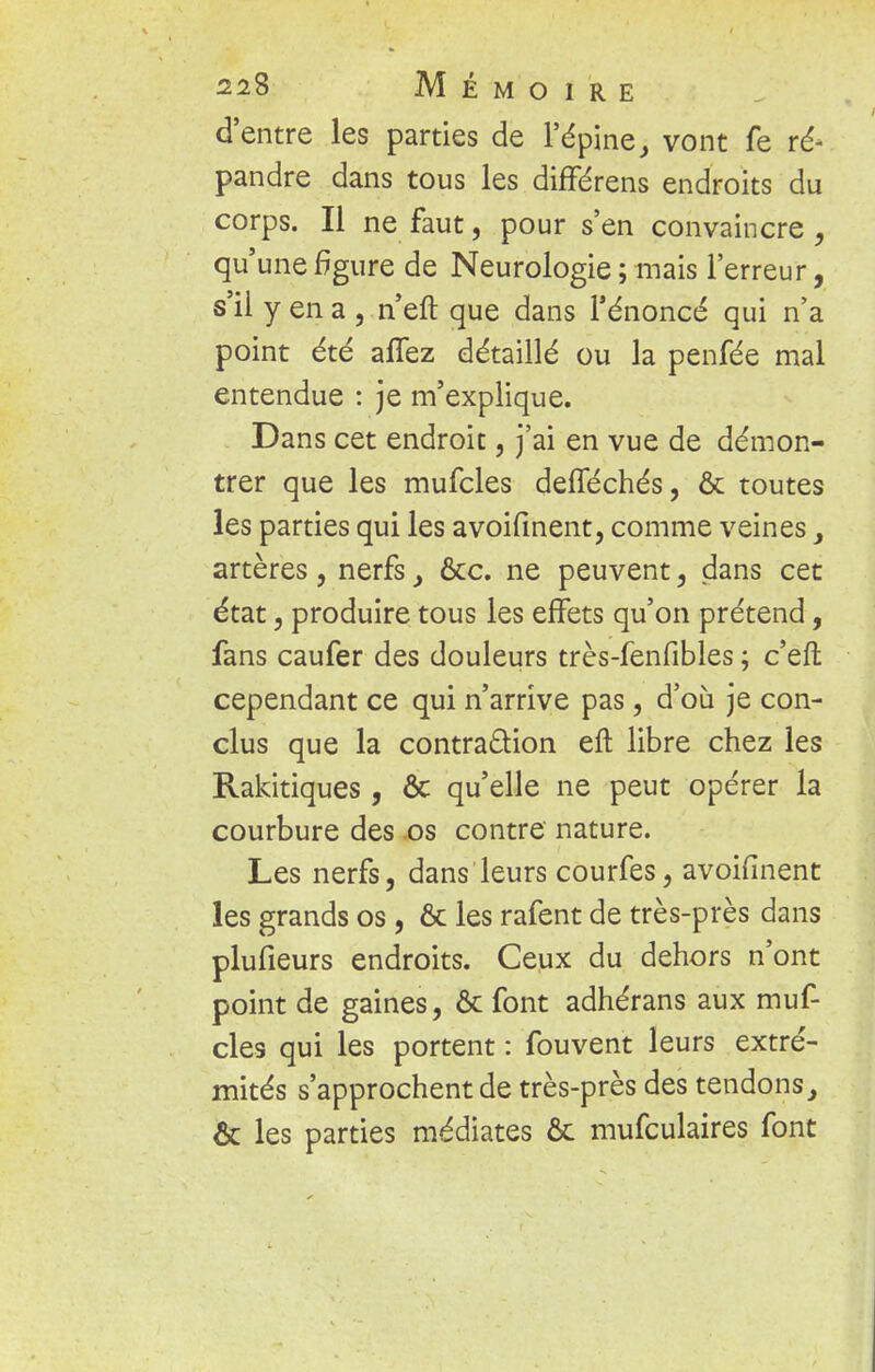 d'entre les parties de l'épine> vont fe ré- pandre dans tous les différens endroits du corps. Il ne faut, pour s'en convaincre , qu'une figure de Neurologie ; mais l'erreur, s'il y en a , n'eft que dans l'énoncé qui n'a point été aflez détaillé ou la penfée mal entendue : je m'explique. Dans cet endroit, j'ai en vue de démon- trer que les mufcles defféchés, & toutes les parties qui les avoifinent, comme veines} artères, nerfs > &c. ne peuvent, dans cet état, produire tous les effets qu'on prétend, fans caufer des douleurs très-fenfibles ; c'eft cependant ce qui n'arrive pas, d'où je con- clus que la contraction eft libre chez les Rakitiques, Ôc qu'elle ne peut opérer la courbure des os contre nature. Les nerfs, dans leurs courfes, avoifinent les grands os, & les rafent de très-près dans plusieurs endroits. Ceux du dehors n'ont point de gaines, ôc font adhérans aux muf- cles qui les portent : fouvent leurs extré- mités s'approchent de très-près des tendons, & les parties médiates Ôc mufculaires font