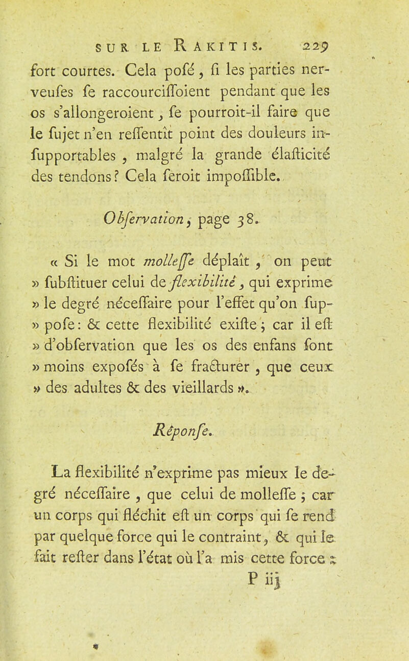 SUR LE RâKITIS. 22<? fort courtes. Cela pofé, Ci les parties ner- veufes fe raccourchToient pendant que les os s'allongeroient 3 fe pourroit-il faire que le fujet n'en reffentît point des douleurs in- fupportables , malgré la grande élafticité des tendons ? Cela feroit impolfible. Observation 9 page 38. « Si le mot mol/effe déplaît / on peut » fubftituer celui dz flexibilité, qui exprime » le degré néceffaire pour l'effet qu'on fup- » pofe: & cette flexibilité exifte ; car il efb » d'obfervation que les os des enfans font » moins expofés à fe fradlurer , que ceux » des adultes ôc des vieillards ». Rêponfe. La flexibilité n'exprime pas mieux le de- gré néceffaire , que celui de mollefle ; car un corps qui fléchit eft un corps qui fe rend par quelque force qui le contraint ? & qui le fait relter dans l'état où l'a mis cette force x p iij
