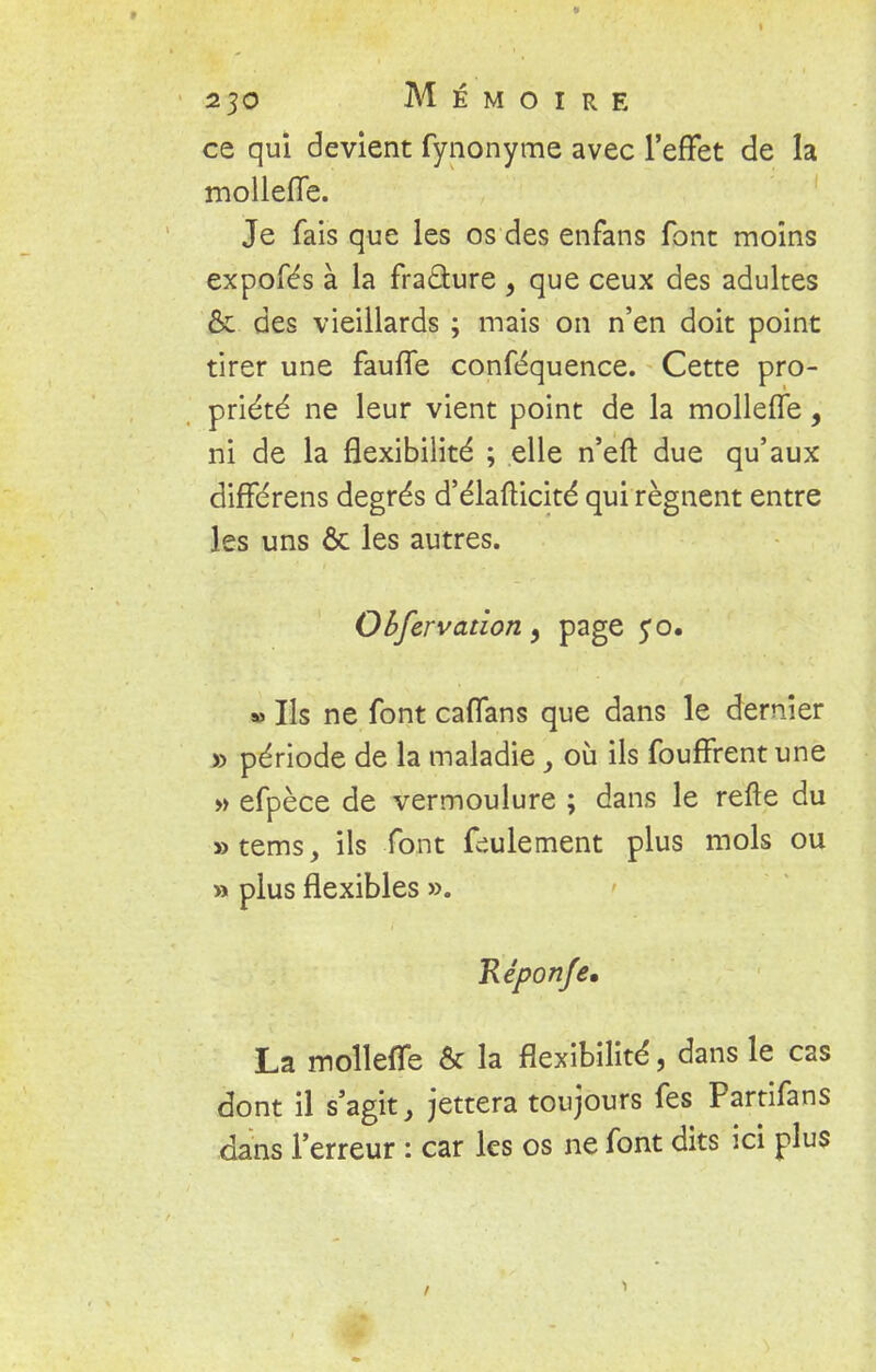 ce qui devient fynonyme avec l'effet de la mollefle. Je fais que les os des enfans font moins expofés à la fraâure , que ceux des adultes & des vieillards ; mais on n'en doit point tirer une fauffe conféquence. Cette pro- priété ne leur vient point de la molleffe, ni de la flexibilité ; elle n'efl: due qu'aux différens degrés d'élafticité qui régnent entre les uns ôc les autres. Observation 9 page fo. » Ils ne font caffans que dans le dernier » période de la maladie y où ils fouffrentune » efpèce de vermoulure ; dans le refte du »tems, ils font follement plus mois ou » plus flexibles ». Réponfe. La molleffe & la flexibilité, dans le cas dont il s'agit, jettera toujours fes Partifans dans l'erreur : car les os ne font dits ici plus