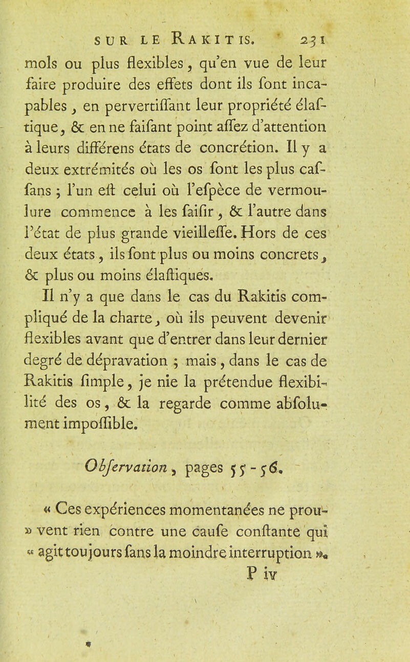 mois ou plus flexibles, qu'en vue de leur faire produire des effets dont ils font inca- pables y en pervertiffant leur propriété élaf- tique, & en ne faifant point affez d'attention à leurs différens états de concrétion. Il y a deux extrémités où les os font les plus caf- fans ; l'un eit celui où l'efpèce de vermou- lure commence à les faifir 9 Ôc l'autre dans l'état de plus grande vieilleffe. Hors de ces deux états, ils font plus ou moins concrets 3 ôc plus ou moins élaftiques. Il n'y a que dans le cas du Rakitis com- pliqué de la charte j où ils peuvent devenir flexibles avant que d'entrer dans leur dernier degré de dépravation ; mais, dans le cas de Rakitis fimple, je nie la prétendue flexibi- lité des os, Ôc la regarde comme abfolu- ment impoffible. Obfervation , pages f ? - 56. « Ces expériences momentanées ne prou- » vent rien contre une caufe confiante qui « agit toujours fans la moindre interruption »*