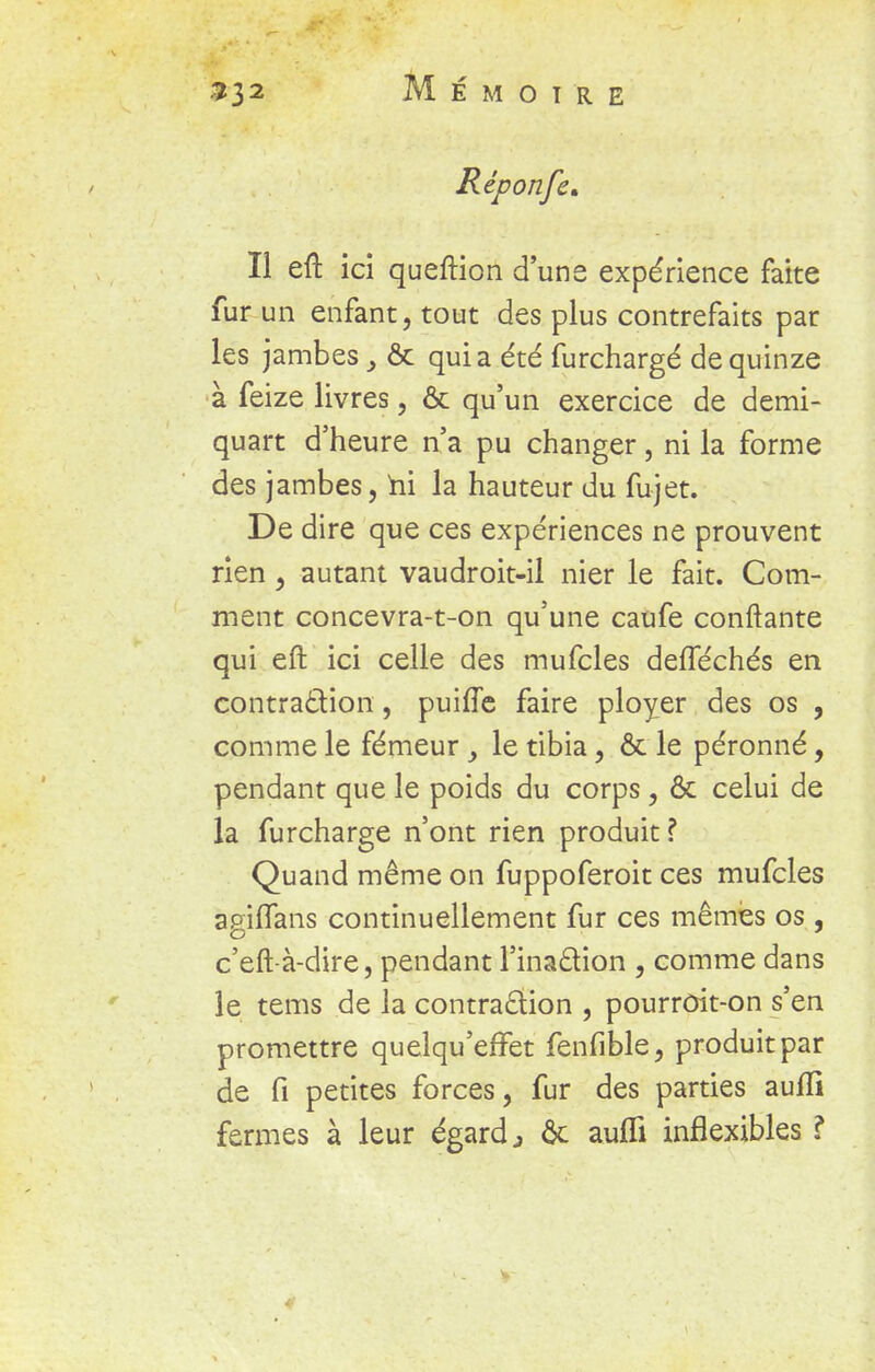 Réponfe* Il eft ici queftion d'une expérience faite fur un enfant, tout des plus contrefaits par les jambes & quia été furchargé de quinze à feize livres, & qu'un exercice de demi- quart d'heure n'a pu changer, ni la forme des jambes, ni la hauteur du fujet. De dire que ces expériences ne prouvent rien, autant vaudroit-il nier le fait. Com- ment concevra-t-on qu'une caufe confiante qui eft ici celle des mufcles defTéchés en contraction, puifTe faire ployer des os , comme le fémeur , le tibia, & le péronné, pendant que le poids du corps, ôc celui de la furchargé n'ont rien produit ? Quand même on fuppoferoit ces mufcles agiflans continuellement fur ces mêmes os , c'eft-à-dire, pendant l'inaction , comme dans le tems de la contraction , pourroit-on s'en promettre quelqu'efTet fenfible, produit par de Ci petites forces, fur des parties auffi fermes à leur égards ôc aufli inflexibles ?