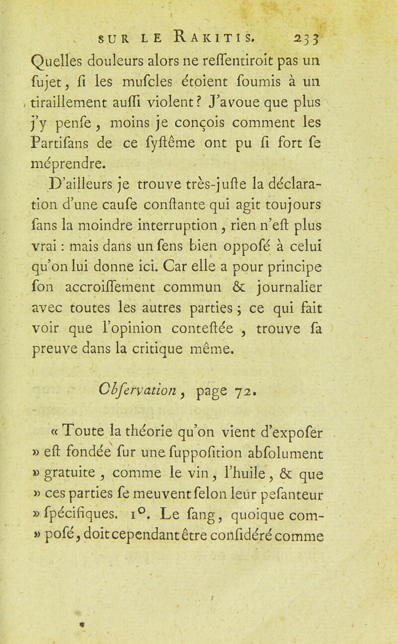 Quelles douleurs alors ne reffentiroit pas un fujet, fi les mufcles étoient fournis à un ^ tiraillement auiïi violent ? J'avoue que plus j'y penfe, moins je conçois comment les Partifans de ce fyftême ont pu fi fort fe méprendre. D'ailleurs je trouve très-jufte la déclara- tion d'une caufe confiante qui agit toujours fans la moindre interruption, rien n'eft plus vrai : mais dans un fens Lien oppofé à celui qu'on lui donne ici. Car elle a pour principe fon accroùTement commun & journalier avec toutes les autres parties ; ce qui fait voir que l'opinion conteftée , trouve fa preuve dans la critique même. Cbfervation, page 72. « Toute la théorie qu'on vient d'expofer » eft fondée fur unefuppofition abfolument » gratuite \ comme le vin, l'huile, & que » ces parties fe meuvent félon leur pefanteur »fpécifiques. i°. Le fang, quoique com- » pofé, doit cependant être confidéré comme