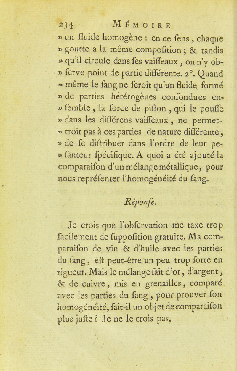 » un fluide homogène : en ce fens, chaque » goutte a la même compofition ; & tandis » qu'il circule dans fes vaiffeaux} on n'y ob- » ferve point de partie différente. 20. Quand » même le fang ne feroit qu'un fluide, formé » de parties hétérogènes confondues en- » femble, la force de pifton , qui le pouffe » dans les différens vaiffeaux, ne permet- =»» troit pas à ces parties de nature différente, » de fe diftribuer dans l'ordre de leur pe- » fanteur fpécifique. A quoi a été ajouté la comparaifon d'un mélange métallique, pour nous repréfenter l'homogénéité du fang. Réponfe. Je crois que l'obfervation me taxe trop facilement de fuppofition gratuite. Ma com- paraifon de vin & d'huile avec les parties du fang, eft peut-être un peu trop forte en rigueur. Mais le mélange fait d'or, d'argent, ôc de cuivre, mis en grenailles, comparé avec les parties du fang , pour prouver fon homogénéité, fait-il un objet deoomparaifon plus jufte ? Je ne le crois pas.