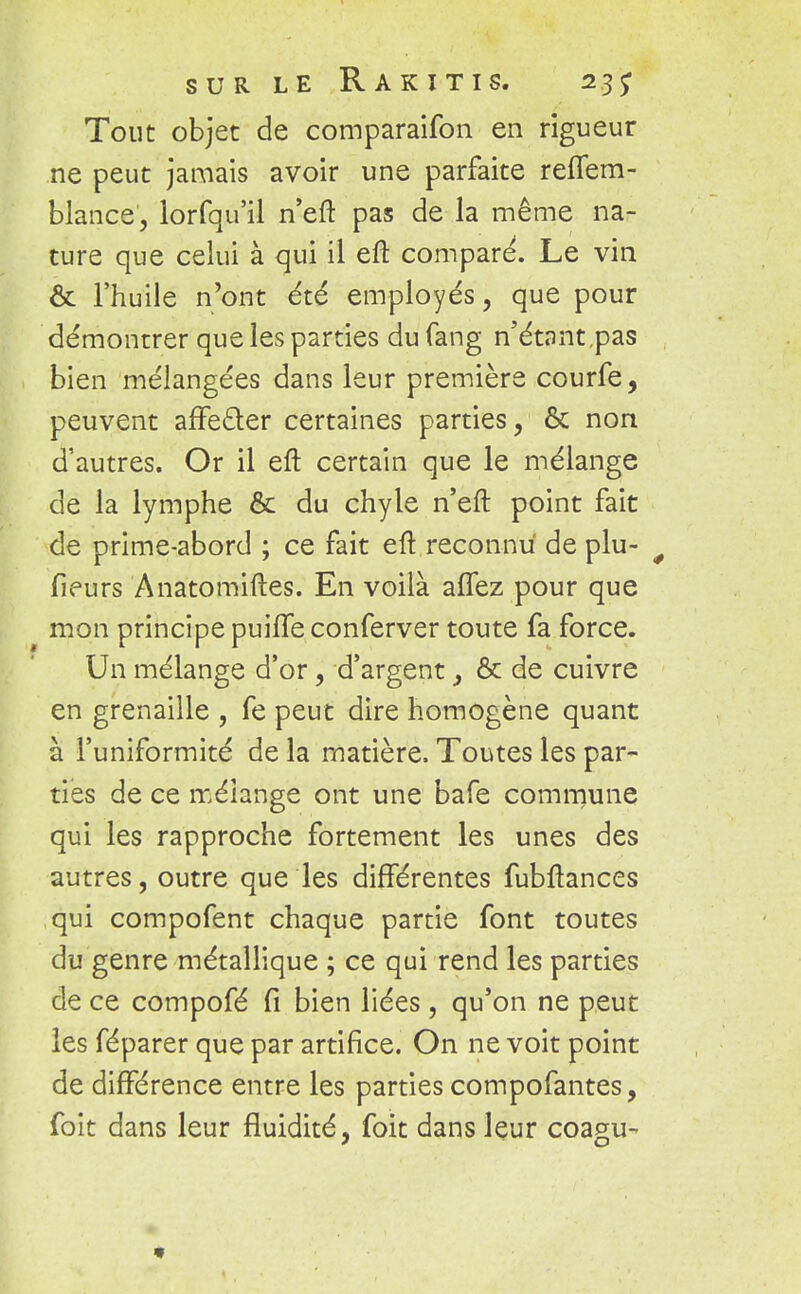 Tout objet de comparaifon en rigueur ne peut jamais avoir une parfaite reffem- blance, lorfqu'il n'eft pas de la même na- ture que celui à qui il eft compare. Le vin ôc l'huile n'ont été employés, que pour démontrer que les parties du fang n'étant,pas bien mélangées dans leur première courfe, peuvent affe&er certaines parties, & non d'autres. Or il eft certain que le mélange de la lymphe & du chyle n'eft point fait de prime-abord ; ce fait eft reconnu de plu- 0 fieurs Anatomiftes. En voilà affez pour que mon principe puiffe conferver toute fa force. Un mélange d'or, d'argent, & de cuivre en grenaille , fe peut dire homogène quant à l'uniformité de la matière. Toutes les par- ties de ce mélange ont une bafe commune qui les rapproche fortement les unes des autres, outre que les différentes fubftances qui compofent chaque partie font toutes du genre métallique ; ce qui rend les parties de ce compofé fi bien liées , qu'on ne peut les féparer que par artifice. On ne voit point de différence entre les parties compofantes, foit dans leur fluidité, foit dans leur coagu-
