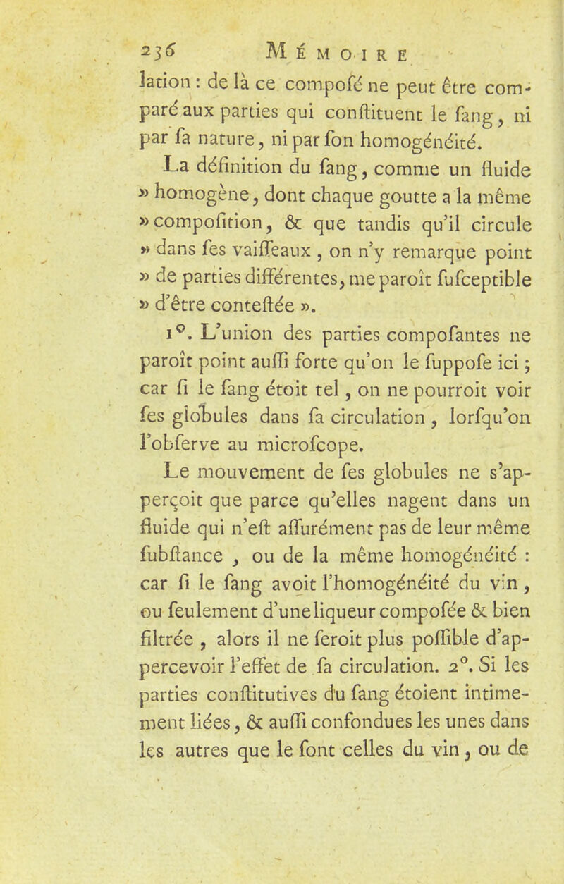 Jation : de là ce compofé ne peut être com- paré aux parties qui conftituent le fang, ni par fa nature, niparfon homogénéité. La définition du fang, comme un fluide » homogène, dont chaque goutte a la même »compofition, & que tandis qu'il circule » dans fes vaifleaux , on n'y remarque point »de parties différentes, me paroît fufceptible » d'être conteftée ». i°. L'union des parties compofantes ne paroît point auffi forte qu'on le fuppofe ici ; car fi le fang étoit tel, on ne pourroit voir fes glotules dans fa circulation , lorfqu'on l'obferve au microfcope. Le mouvement de fes globules ne s'ap- perçoit que parce qu'elles nagent dans un fluide qui n'eft affurément pas de leur même fubftance , ou de la même homogénéité : car fi le fang avoit l'homogénéité du v:n, ou feulement d'uneliqueur compofée & bien filtrée , alors il ne feroit plus poffible d'ap- percevoir l'effet de fa circulation. 20. Si les parties conftitutives du fang étoient intime- ment liées, & auffi confondues les unes dans les autres que le font celles du vin, ou de