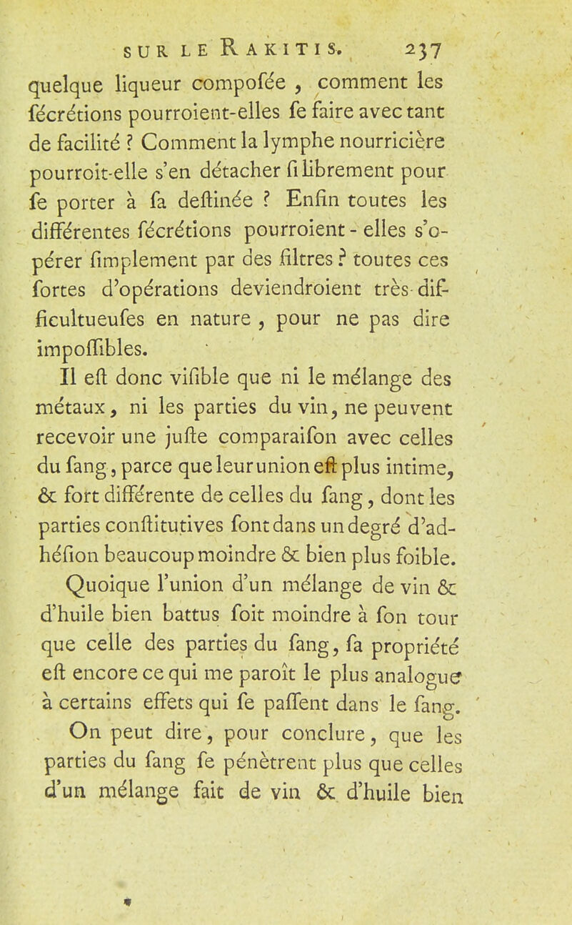 quelque liqueur compofée , comment les fécrétions pourroient-elles fe faire avec tant de facilité ? Comment la lymphe nourricière pourroit-elle s'en détacher fi librement pour fe porter à fa deftinée ? Enfin toutes les différentes fécrétions pourroient - elles s'o- pérer Amplement par des filtres? toutes ces fortes d'opérations deviendroient très dif- ficultueufes en nature , pour ne pas dire impolTibles. Il eft donc vifible que ni le mélange des métaux, ni les parties du vin, ne peuvent recevoir une jufte comparaifon avec celles du fang, parce que leur union efi: plus intime, ôc fort différente de celles du fang, dont les parties conftitutives font dans un degré d'ad- héfion beaucoup moindre & bien plus foible. Quoique l'union d'un mélange de vin & d'huile bien battus foit moindre à fon tour que celle des parties du fang, fa propriété eft encore ce qui me paroît le plus analogue à certains effets qui fe paffent dans le fang. On peut dire, pour conclure, que les parties du fang fe pénètrent plus que celles d'un mélange fait de vin ôc d'huile bien