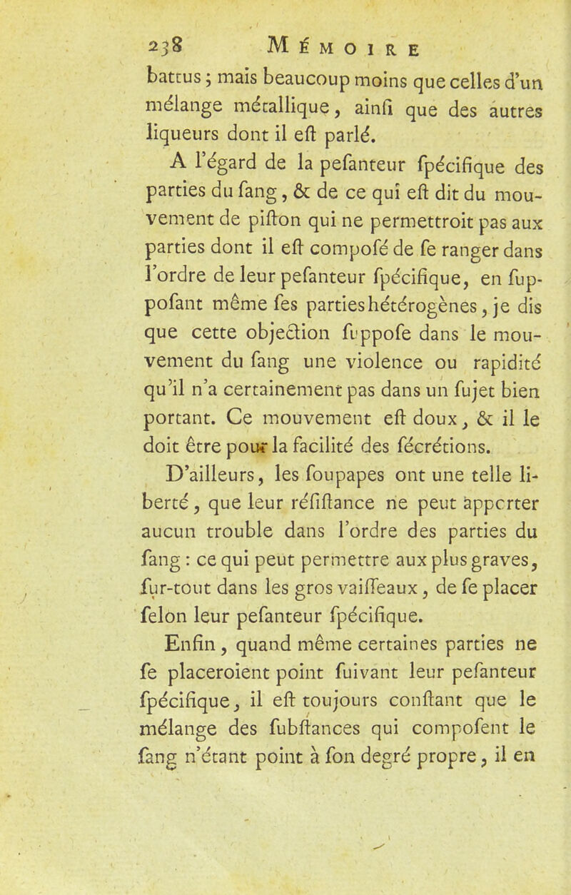 battus ; mais beaucoup moins que celles d'un mélange métallique, ainfi que des autres liqueurs dont il eft parlé. A l'égard de la pefanteur fpécifique des parties du fang, & de ce qui eft dit du mou- vement de pifton qui ne permettroit pas aux parties dont il eft compofé de fe ranger dans l'ordre de leur pefanteur fpécifique, en fup- pofant même fes parties hétérogènes, je dis que cette objection fuppofe dans le mou- vement du fang une violence ou rapidité qu'il n'a certainement pas dans un fujet bien portant. Ce mouvement eft doux, & il le doit être pou* la facilité des fécrétions. D'ailleurs, les foupapes ont une telle li- berté , que leur réfiftance ne peut àppcrter aucun trouble dans l'ordre des parties du fang : ce qui peut permettre aux plus graves, fur-tout dans les gros vaiffeaux, de fe placer félon leur pefanteur fpécifique. Enfin , quand même certaines parties ne fe placeroient point fuivant leur pefanteur fpécifique, il eft toujours confiant que le mélange des fubftances qui compofent le fang n'étant point à fon degré propre, il en