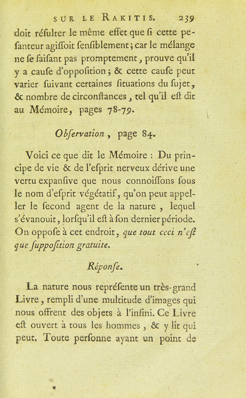 SUR LE R A K I T I S. 2$? doit réfulter le même effet que fi cette pe- fanteur agiffoit fenfiblement ; car le mélange ne fe faifant pas promptement, prouve qu'il y a caufe d'oppofition ; & cette caufe peut varier fuivant certaines fituations dufujet, & nombre de circonftances, tel qu'il eft dit au Mémoire, pages 78-79. Observation , page 84. Voici ce que dit le Mémoire : Du prin- cipe de vie & de l'efprit nerveux dérive une vertu expanfive que nous connohTons fous le nom d'efprit végétatif, qu'on peut appel- ler le fécond agent de la nature , lequel s'évanouit, lorfqu'il eft àfon dernier période. On oppofe à cet endroit, que tout ceci nefi que fuppojition gratuite, Réponfe. La nature nous repréfente un très-grand Livre, rempli d'une multitude d'images qui nous offrent des objets à l'infini. Ce Livre eft ouvert à tous les hommes, & y lit qui peut. Toute perfonne ayant un point de