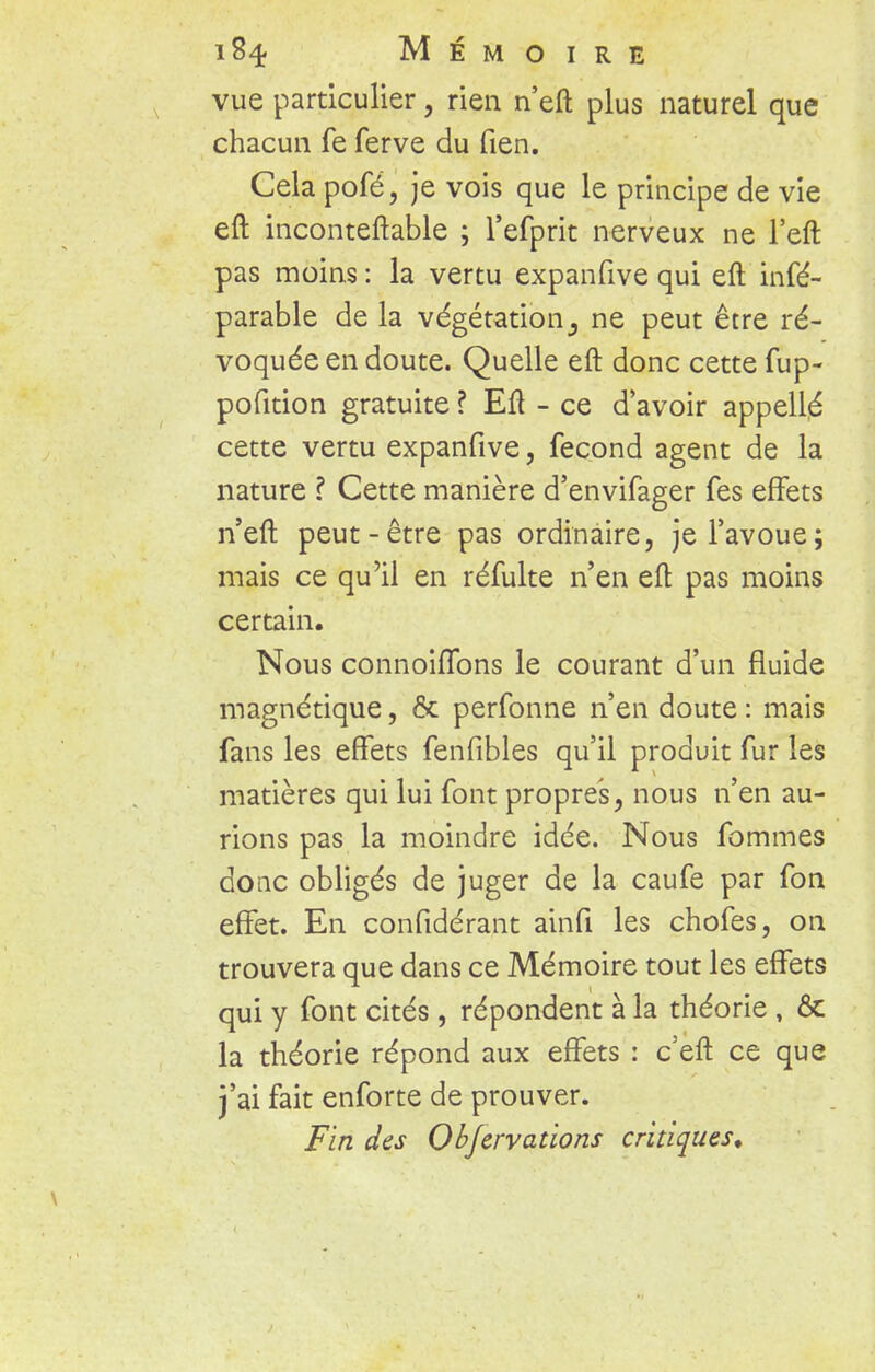 vue particulier, rien n'eft plus naturel que chacun fe ferve du fien. Cela pofé, je vois que le principe de vie eft inconteftable ; l'efprit nerveux ne l'eft pas moins : la vertu expanfive qui eft infé- parable de la végétation 3 ne peut être ré- voquée en doute. Quelle eft donc cette fup- pofition gratuite ? Eft - ce d'avoir appellé cette vertu expanfive, fécond agent de la nature ? Cette manière d'envifager fes effets n'eft peut-être pas ordinaire, je l'avoue; mais ce qu'il en réfulte n'en eft pas moins certain. Nous connoiffons le courant d'un fluide magnétique, & perfonne n'en doute : mais fans les effets fenfibles qu'il produit fur les matières qui lui font propres, nous n'en au- rions pas la moindre idée. Nous fommes donc obligés de juger de la caufe par fon effet. En confidérant ainfi les chofes, on trouvera que dans ce Mémoire tout les effets qui y font cités, répondent à la théorie , & la théorie répond aux effets : c eft ce que j'ai fait enforte de prouver. Fin des Objcrvations critiques.