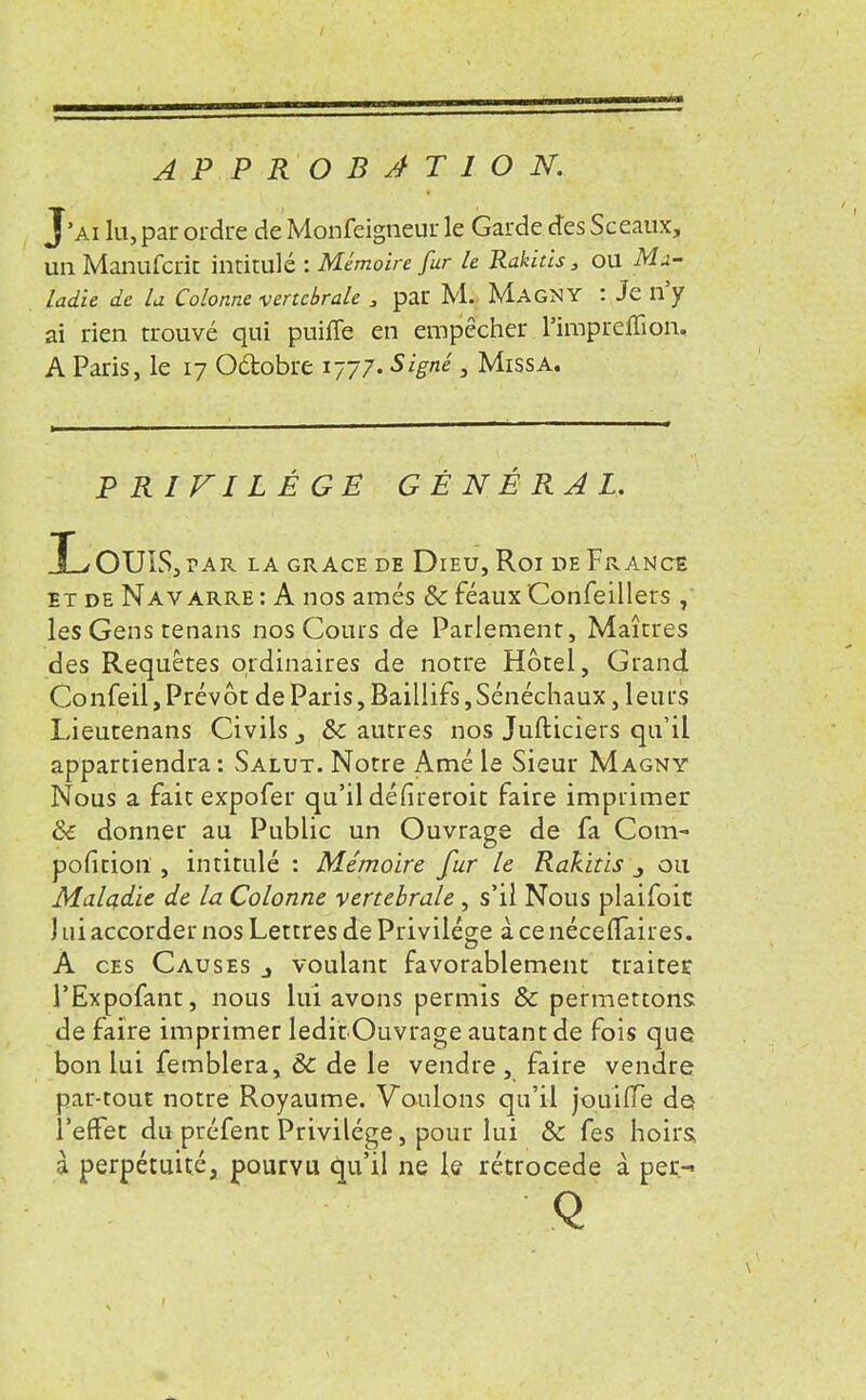 APPROBATION. J'ai lu, par ordre de Monfeigneur le Garde des Sceaux, un Manufcrit intitulé : Mémoire fur le Rakids, ou Ma- ladie de la Colonne vertébrale 3 par M. M.AGNY : Je n'y ai rien trouvé qui puifle en empêcher Timpreffion. A Paris, le 17 O&obre 1777- Signé , Miss a. PRIVILÈGE GÉNÉRAL. I_/OUIS,?AR LA GRACE DE DlEU, Roi DeFrANCE it de Nav arre : A nos amés & féaux Confeillers les Gens tenans nos Cours de Parlement, Maîtres des Requêtes ordinaires de notre Hôtel, Grand Confeil, Prévôt de Paris, Baillifs,Sénéchaux, leurs Lieutenans Civils 3 8c autres nos Jufticiers qu'il appartiendra: Salut. Notre Amé le Sieur Magny Nous a fait expofer qu'il dé(îreroit faire imprimer & donner au Public un Ouvrage de fa Com- position , intitulé : Mémoire fur le Rakids ou Maladie de la Colonne vertébrale, s'il Nous plaifoit ) ni accorder nos Lettres de Privilège à ce néceflTaires. A ces Causes voulant favorablement traiter l'Expofant, nous lui avons permis 8c permettons: de faire imprimer leditOuvrage autant de fois que bon lui femblera, & de le vendre, faire vendre par-tout notre Royaume. Voulons qu'il jouifTe de l'effet du préfent Privilège, pour lui 8c fes hoirs, à perpétuité, pourvu qu'il ne le rétrocède à per- Q