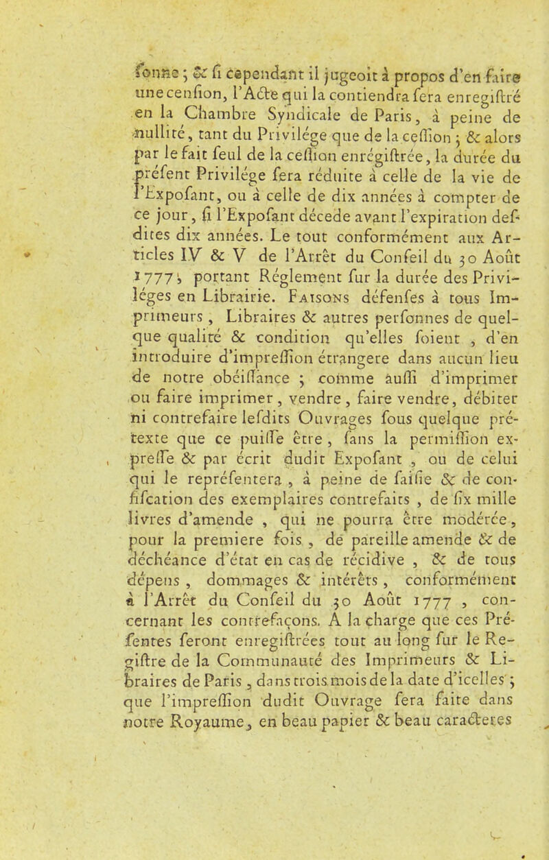 unecenfion, l'Acte gui la contiendra fera enregiftré en la Chambre Syndicale de Paris, à peine de ■nullité, tant du Privilège que de la ceflîon j & alors par le fait feul de la celîian enrégiftrée, la durée du piéfent Privilège fera réduite à celle de la vie de l'Lxpofant, ou à celle de dix années à compter de ce jour, fi l'Expofant décède avant l'expiration déf- aites dix années. Le tout conformément aux Ar- ticles IV & V de l'Arrêt du Confeil du 30 Août 17771, portant Règlement fur la durée des Privi- lèges en Librairie. Faisons défenfes à tous Im- primeurs , Libraires & autres perfonnes de quel- que qualité & condition qu'elles foient , d'en introduire d'impreflion étrangère dans aucun lieu de notre obéifîànce ; comme âufli d'imprimer ou faire imprimer, vendre, faire vendre, débiter ni contrefaire lefdits Ouvrages fous quelque pré- texte que ce puilfe être , fans la permiffion ex- prelïe 8c par écrit dudit Expofant , ou de celui qui le repréfentera , à peine de faifie & de con- fifcation des exemplaires contrefaits , de fix mille livres d'amende , qui ne pourra être modérée, pour la première fois , de pareille amende & de déchéance d'état en cas de récidive , & de tous dépens , dommages & intérêts , conformément è l'Arrêt du Confeil du 30 Août 1777 » con cernant les contrefaçons. A la charge que ces Pré- fentes feront enregiftrées tout au long fur le Re- giftre de la Communauté des Imprimeurs & Li- braires de Paris , dans trois mois de la date d'icelles ; que l'impreffion dudit Ouvrage fera faite dans notre Royaume j en beau papier & beau caractères