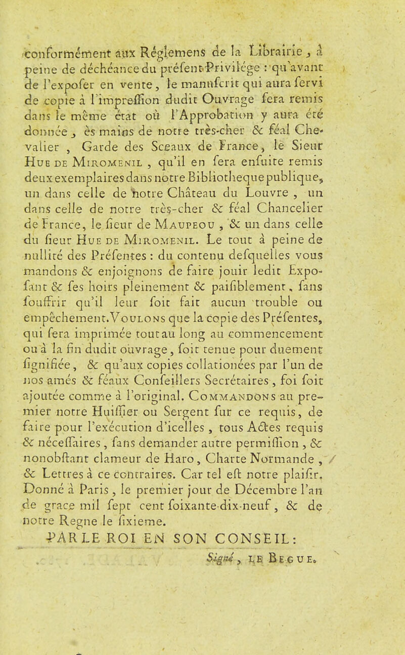 peine de déchéance du préfent-'Privilcgc : qu'avant de l'expo fer en vente, le mannfcnt qui aura fervi de copie à l'impreffion dudit Ouvrage fera remis dans le même érat où l'Approbation y aura été donnée j es mains de notre très-cher & féal Che- valier , Garde des Sceaux de France, le Sieur Hue de Miromenil , qu'il en fera enfuite remis deux exemplaires dans notre Bibliothèque publique, un dans celle de Ihotre Château du Louvre , un dans celle de notre très-cher & féal Chancelier de France, le fieur de Maupeou , 6c un dans celle du fieur Hue de Miromenil. Le tout à peine de nulliré des Préfentes : du contenu desquelles vous mandons & enjoignons de faire jouir ledit Expo- fknt & fes hoirs pleinement & paifiblemenr „ fans foufFrir qu'il leur foit fait aucun trouble ou empêchement.Voulons que la copie des Préfentes, qui fera imprimée tout au long au commencement ou à la fin dudit ouvrage, foit tenue pour duement fignifiée, & qu'aux copies collationées par l'un de nos amés & féaux Confeillers Secrétaires , foi foit ajoutée comme à l'original. Commandons au pre- mier notre Huiliier ou Sergent fur ce requis, de faire pour l'exécution d'icelles , tous A£les requis & nécelfaires, fans demander autre permiffion , & nonobftant clameur de Haro, Charte Normande ,'/ 6c Lettres à ce Contraires. Car tel en: notre plaifir. Donné à Paris, le premier jour de Décembre l'an de grâce mil fept cent foixante dix-neuf, & de notre Règne le fixieme. JPARLE ROI EN SON CONSEIL : Sign* > l.b Bègue.