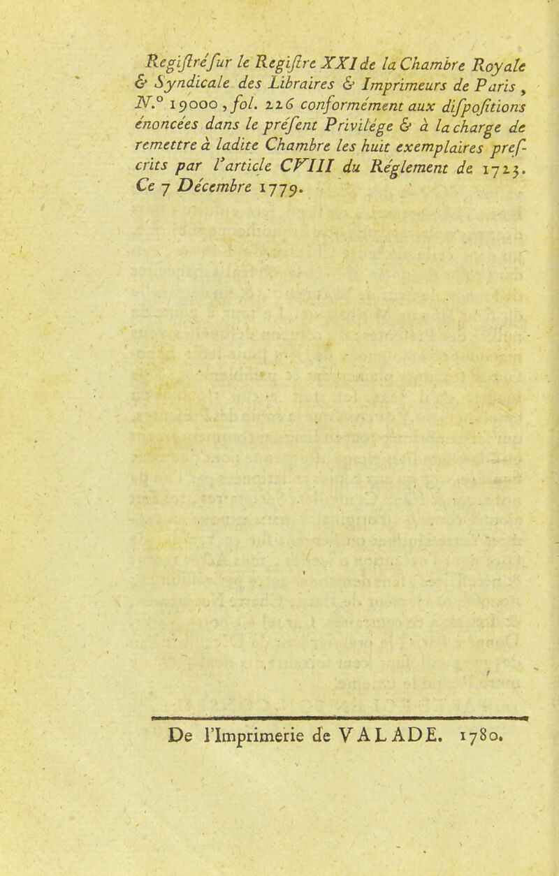 Regiflréfur le Regiftre XXIde la Chambre Royale & Syndicale des Libraires & Imprimeurs de Paris , N.° 19000 , fol. 2.16 conformément aux difpofitions énoncées dans le préfent Privilège & à la charge de remettre à ladite Chambre les huit exemplaires pref- crits par Varticle CV11I du Règlement de 1713. Ce 7 Décembre 1779. De l'Imprimerie de VAL AD E. 1780.