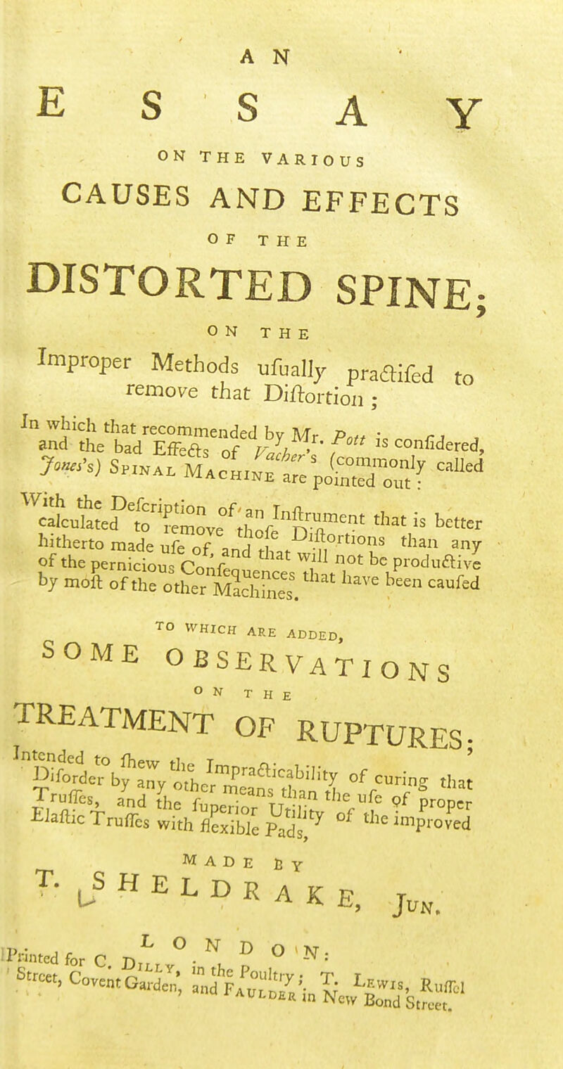 A N E S S A Y ON THE VARIOUS CAUSES AND EFFECTS O F T H E DISTORTED SPINE; ON THE Improper Methods ufually praflifed to remore that Diftortioii; hitherto made ufe nf . i ^^.^^^^f^ons than any of the pemLiou Confe '^^^^ produftive TO WHICH ARE ADDED, SOME OBSERVATIONS TREATMENT of'RUPTURES. Made h y T- H E L D K A K E, j,,, IPrintedfor C ^-^ ^ ^ '••