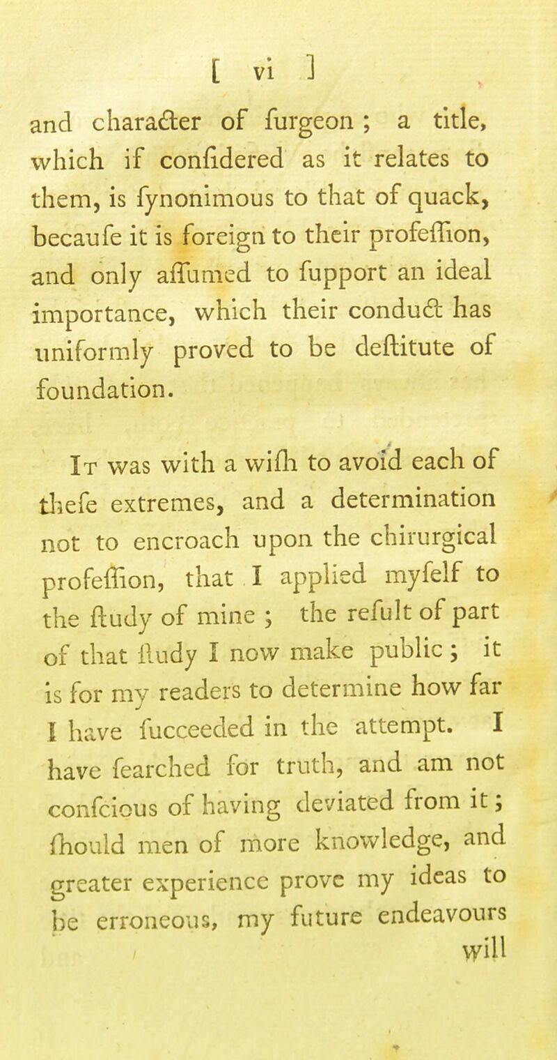 and character of furgeon ; a title, which if confidered as it relates to them, is fynonimous to that of quack, becaufe it is foreign to their profeffion, and only affumed to fupport an ideal importance, which their condud has uniformly proved to be deftitute of foundation. It was with a wifli to avoid each of tliefe extremes, and a determination not to encroach upon the chirurgical profeffion, that I applied myfelf to the ftudy of mine ; the refult of part of that lludy I now make public ; it is for my readers to determine how far I have fucceeded in the attempt. I have fearched for truth, and am not confcious of having deviated from it; fhould men of more knowledge, and greater experience prove my ideas to be erroneous, my future endeavours will