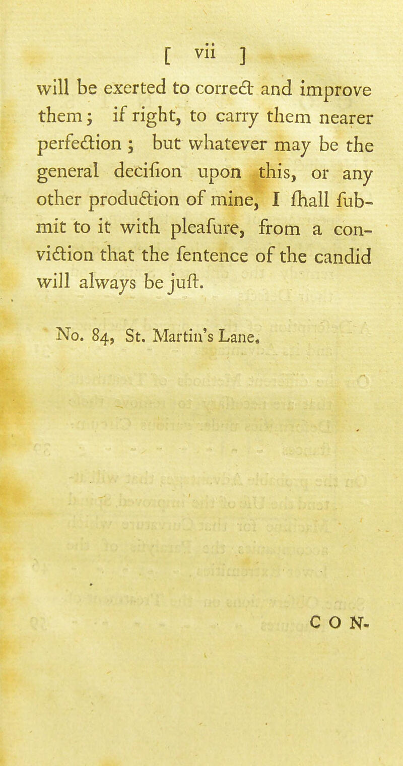 [ ] will be exerted to corredl- and improve them; if right, to carry them nearer perfedlion ; but whatever may be the general decifion upon this, or any other production of mine, I fhall fub- mit to it with pleafure, from a con- vidion that the fentence of the candid will always be juft. No. 84, St. Martin's Lane. CON-