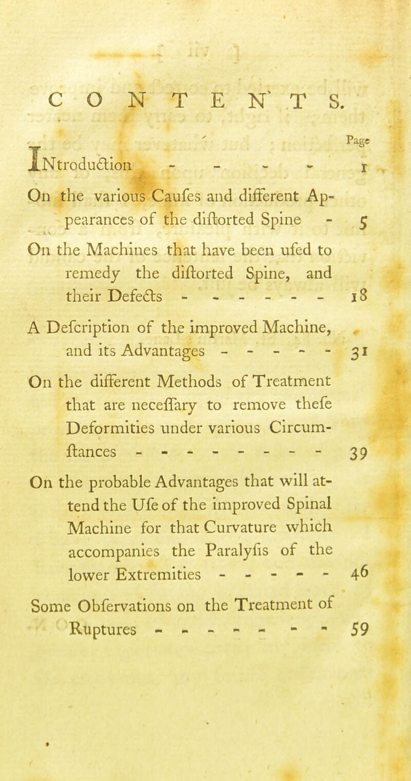 CONTENTS. iNtrodudioii - - - • On the various Caufes and different Ap- pearances of the diftorted Spine On the Machines that have been ufed to remedy the diftorted Spine, and their Defeats - , - _ - - A Defcription of the improved Machine, and its Advantages - - - - - On the different Methods of Treatment that are necelfary to remove thefe Deformities under various Circum- ftances - -- -- -- - On the probable Advantages that will at- tend the Ufe of the improved Spinal Machine for that Curvature which accompanies the Paralyfis of the lower Extremities - - - - - Some Obfervations on the Treatment of Ruptures