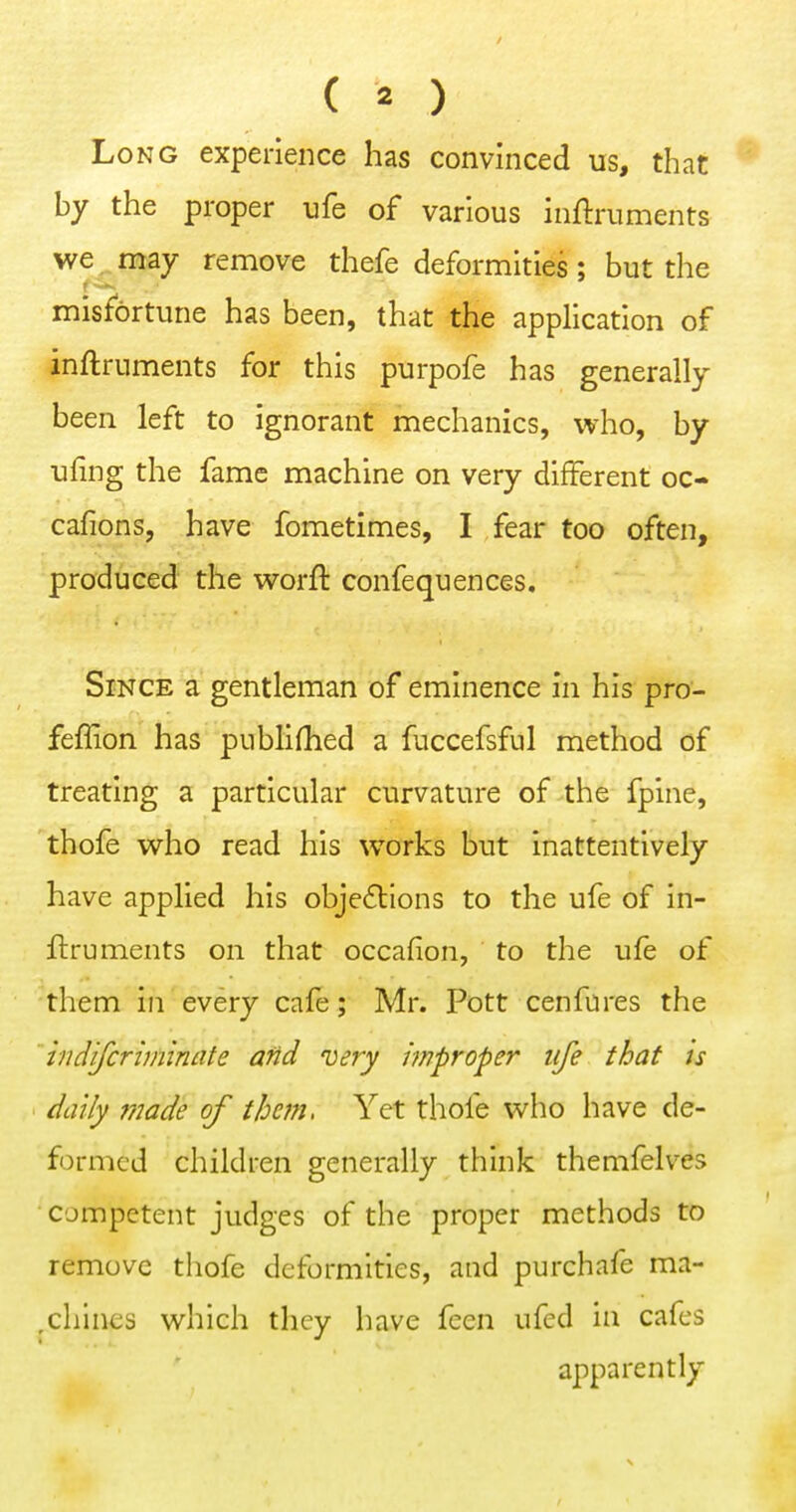 Long experience has convinced us, that by the proper ufe of various inftruments we ^ may remove thefe deformities; but the misfortune has been, that the application of inftrnments for this purpofe has generally been left to ignorant mechanics, who, by uling the fame machine on very different oc- cafions, have fometimes, I fear too often, produced the worft confequences. Since a gentleman of eminence in his pro- feffion has publifhed a fuccefsful method of treating a particular curvature of the fpine, thofe who read his works but inattentively have applied his obje6tions to the ufe of in- ftrnments on that occafion, to the ufe of them in every cafe; Mr. Pott cenfures the iiidifcnminate and very improper life that is daily 7nade of them. Yet thofe who have de- formed children generally think themfelves competent judges of the proper methods to remove thofe deformities, and purchafe ma- ,chines which they have feen ufed in cafes apparently