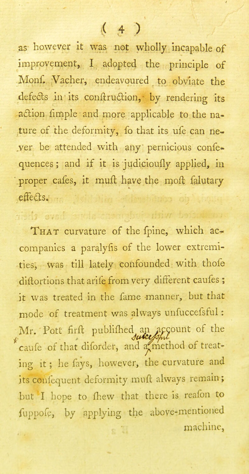 as- however it was not wholly hicapable of improvement, I adopted the principle of Monf. Vacher, endeavoured to obviate the defedls .in - its conftrudion,- by rendering its adion finfiple and more applicable to the na- ture of the deformity, fo that its ufe can ne- .ver be attended with any pernicious confe- quences; and if it is judicioufly applied, in .proper cafes, ;t mufl: have the mod falutary efTects. That curvature of the fpine, which ac- companies a paralylis of the lower extremi- ties, was till lately confounded with thole diftortions that arife from very different caufes ; it was treated in the fame manner, but that mode of treatment was always unfuccefsful: Mr. Pott firft P^^^^^^^^^i5L^^°^^ ^caufe of tliat diforder, and a^nethod of treat- ing it; he fays, however, the curvature and jts^confcquent deformity mnft always remain; but- I hope to fliew that there is reafon to fuppofp, by applying the above-mentioned machine,