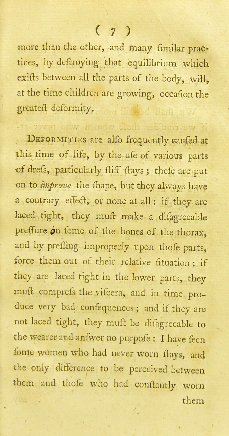 more than the other, and many fimilar prac- tices, by deftroying that equilibrium which exifls between all the parts of the body, will, at the time childreji are growing, occafion the greateft deformity. , Deformities are alfo frequently caufed at this time of life, by the ufe of various parts •of drefs, particularly ftiff flays ; thefe are put •on to improve the fhape, but they always have a contrary effe6t, or none at all: if tliey are laced tight, they mufl: make a difagreeable preffure pn feme of the bones of the thprax, and by prefTing improperly upon thofe parts, force them out of their relative fituation ; if they are laced tight in the lower parts, they mull comprefs the .vifcera, and in time pro- duce very bad confequences ; and if they are not laced tight, they mufl be difagreeable to the wearer and anfwer no purpofe : I have feen fome women who had never worn flays, and the only difference to be perceived between them and thofe who had conflantly worn