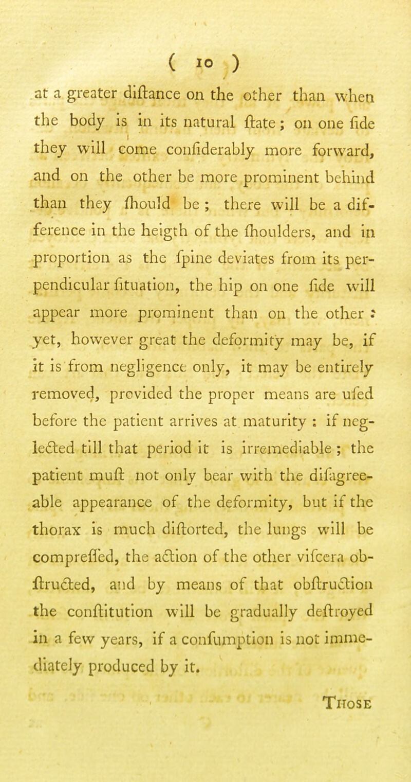 at a greater diftance on the other than when the body is in its natural ftate; on one fide they will come confiderably more forward, and on the other be more prominent behind than they fhould be ; there will be a dif- ference in the heigth of the fhoiilders, and in proportion as the fpine deviates from its per- pendicular fituation, the hip on one lide will appear more prominent than on the other : yet, however great the deformity may be, if it is from negligence only, it may be entirely removed, provided the proper means are ufed before the patient arrives at maturity : if neg- lected till that period it is irremediable ; the patient muft not only bear with the difagree- able appearance of the deformity, but if the thorax is much dlftorted, the lungs will be compreffed, the adtion of the other vifccra ob- ftru£led, and by means of that obllruclion the conftitution will be gradually deftroyed in a few years, if a confumption is not imme- diately produced by it. Those