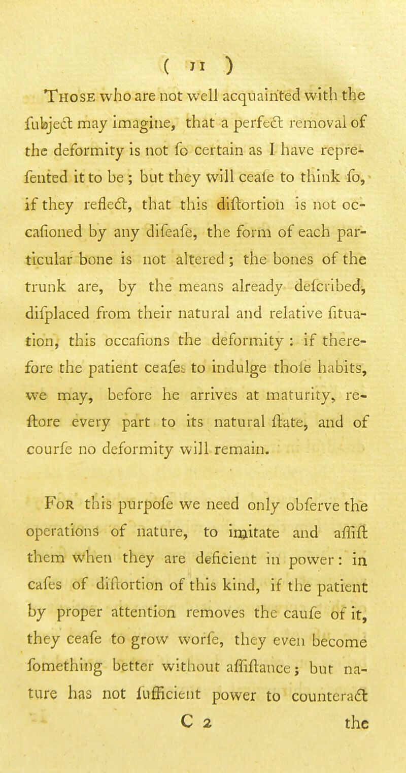 ( ) Those who are not well acqnalrited with the fubject may imagine, that a perfect removal of the deformity is not fo certain as I have repre- fented it to be ; but they will ceale to think fo,^ if they refleft, that this diftortion is not oc- cafioned by any difeafe, the form of each par- ticular bone is not altered ; the bones of the trunk are, by the means already defcribed-, difplaced from their natural and relative fitua- tion, this occafions the deformity : if there- fore the patient ceafes to indulge thole habits, we may, before he arrives at maturity, re- flore every part to its natural ftate, and of courfe no deformity will remain. For this purpofe we need only obferve the operations of nature, to injitate and affift them when they are deficient in power: in cafes of diftortion of this kind, if the patient by proper attention removes the caufe of it, they ceafe to grow worfe, they even become fomething better without affiftance; bur na- ture has not lufficient power to counteract C 2 the