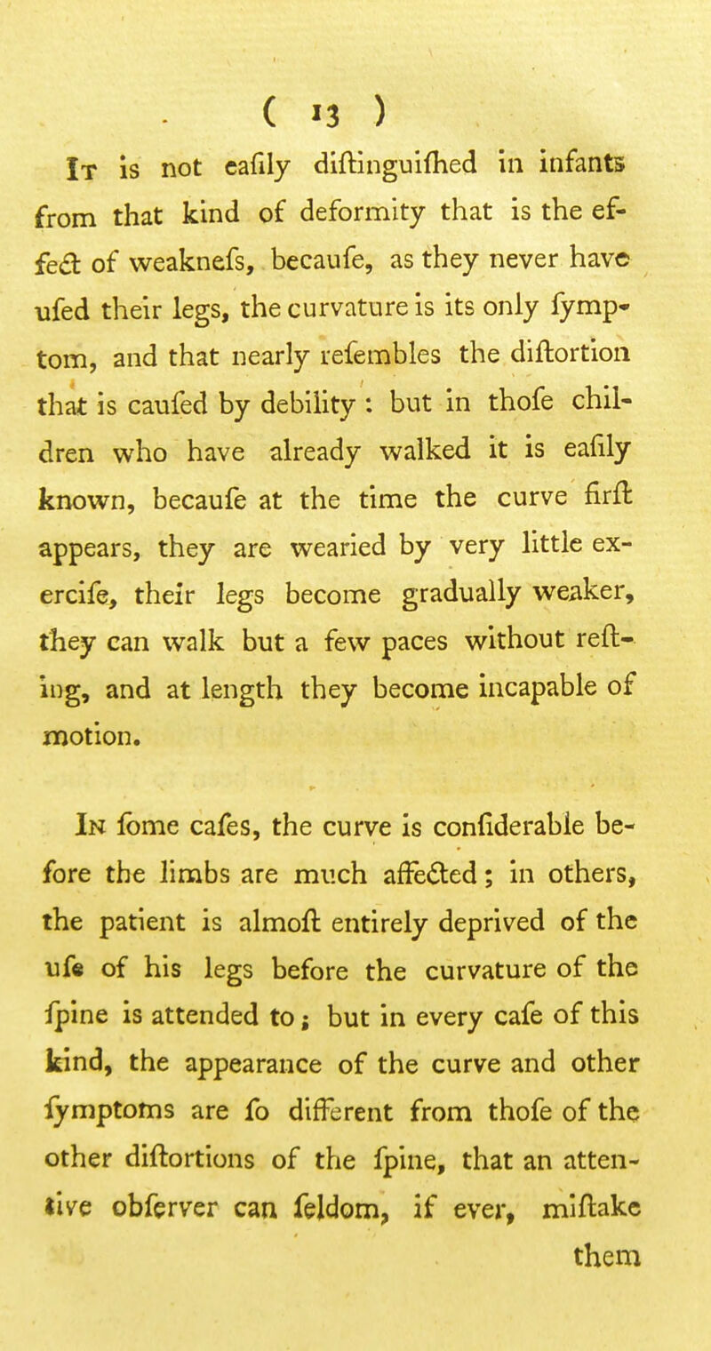 ( »3 ) It is not cafily diftinguifhed in infants from that kind of deformity that is the ef- fe<a of weaknefs, becaufe, as they never have ufed their legs, the curvature is its only fymp* torn, and that nearly refembles the diftortioii that is caufed by debility : but in thofe chil- dren who have already walked it is eafily known, becaufe at the time the curve firft appears, they are wearied by very little ex- ercife, their legs become gradually weaker, they can walk but a few paces without reft- ing, and at length they become incapable of motion. In Ibme cafes, the curve is confiderable be- fore the limbs are much afFedted; in others, the patient is almoft entirely deprived of the uf« of his legs before the curvature of the ipine is attended to; but in every cafe of this kind, the appearance of the curve and other iymptoms are fo different from thofe of the other diftortions of the fpine, that an atten- tive obfcrver can feldom, if ever, miftake them