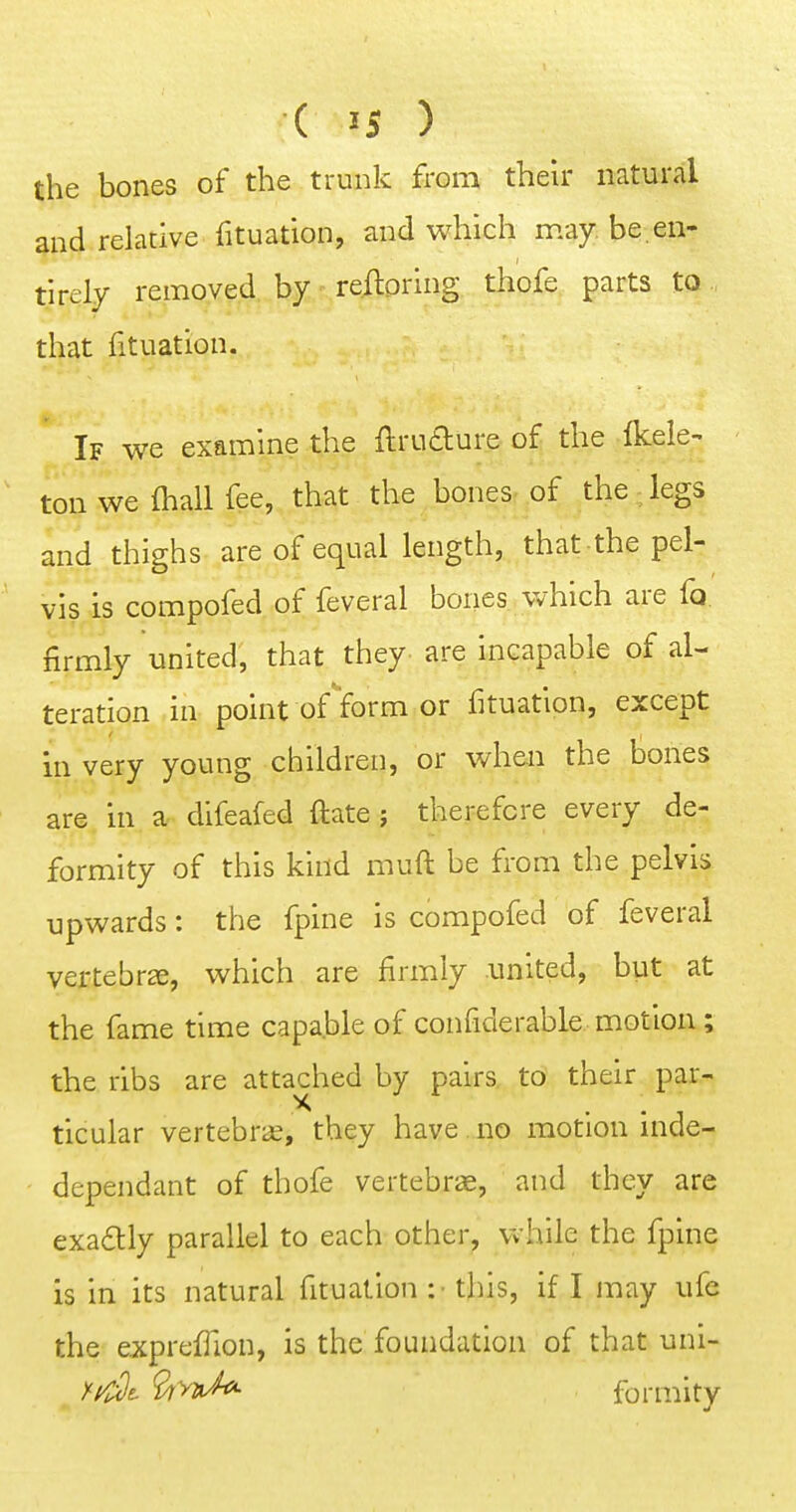 the bones of the trunk from their natural and relative fituation, and which may be.en- tlrely removed by refloring thofe parts to that fituation. If we examine the ftruaure of the fkele- ton we fhall fee, that the bones of the legs and thighs are of equal length, that the pel- vis is compofed of feveral bones which are fo firmly united, that they are incapable of al- teration in point of form or fituation, except in very young children, or when the tones are in a difeafed ftate ; therefore every de- formity of this kind muft be from the pelvis upwards: the fpine is compofed of feveral vertebra, which are firmly united, but at the fame time capable of confiderable motion; the ribs are attached by pairs to their par- ticular vertebra, they have no motion inde- dependant of thofe vertebrae, and they are exadtly parallel to each other,' while the fpine is in its natural fituation :• this, if I may ufc the expreffion, is the foundation of that uni- //^t ^>2tA formity