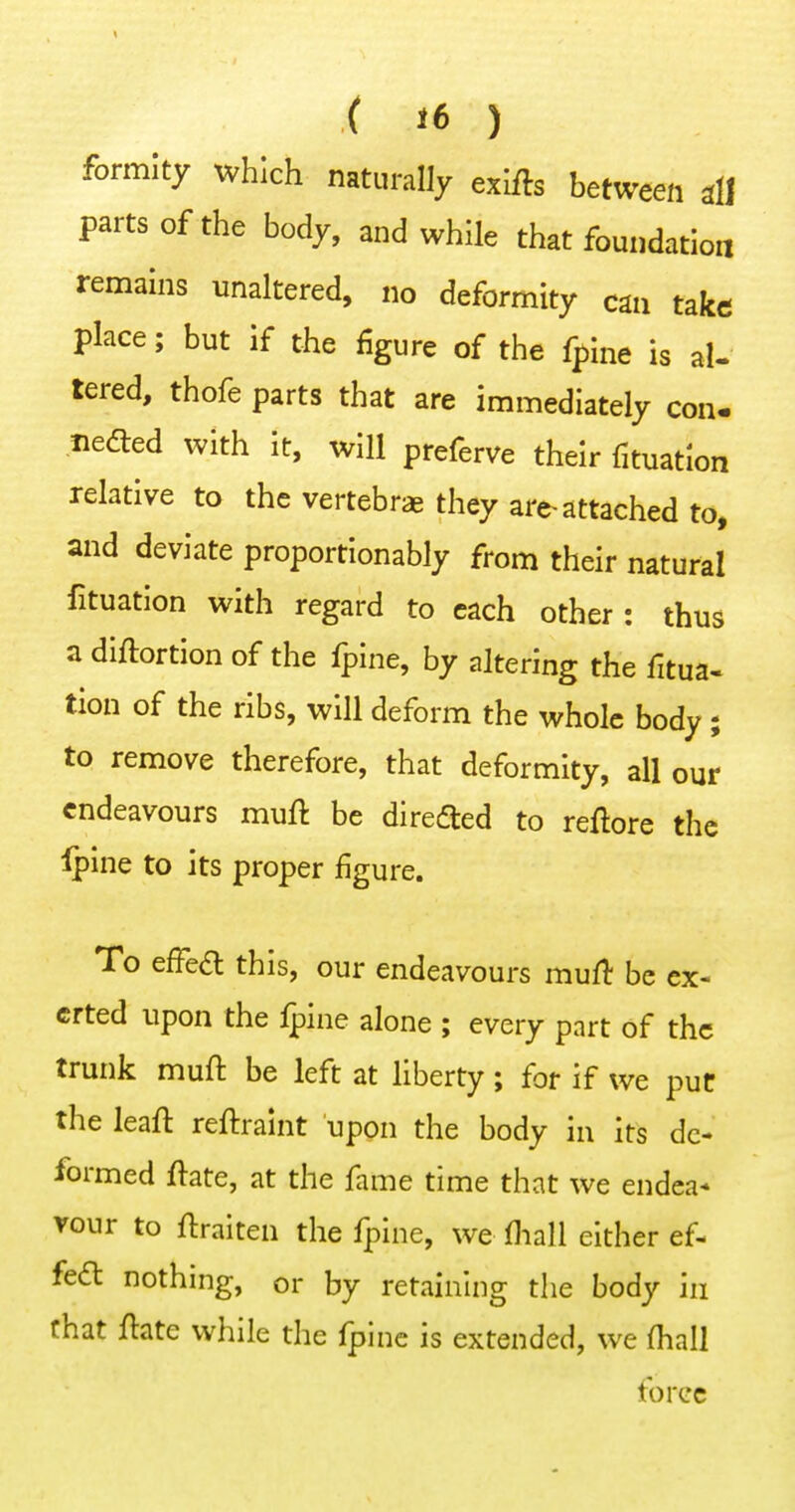 formlty which naturally exifts between dl parts of the body, and while that foundation remains unaltered, no deformity can take place; but if the figure of the fpine is al- tered, thofe parts that are immediately con. neded with it, will preferve their fituatlon relative to the vertebrae they are attached to, and deviate proportionably from their natural fituatlon with regard to each other : thus a diftortion of the fpine, by altering the fitua- tlon of the ribs, will deform the whole body ; to remove therefore, that deformity, all our endeavours muft be direaied to reftore the Ipine to its proper figure. To effea this, our endeavours mufl be ex- erted upon the Ipine alone ; every part of the trunk mufl be left at liberty; for if we puC the leafl reftraint upon the body in its de- formed ftate, at the fame time that we endea* vour to flraiten the fpine, we fliall either ef- fe<£t nothing, or by retaining the body in chat ftate while the fpine is extended, we (hall force