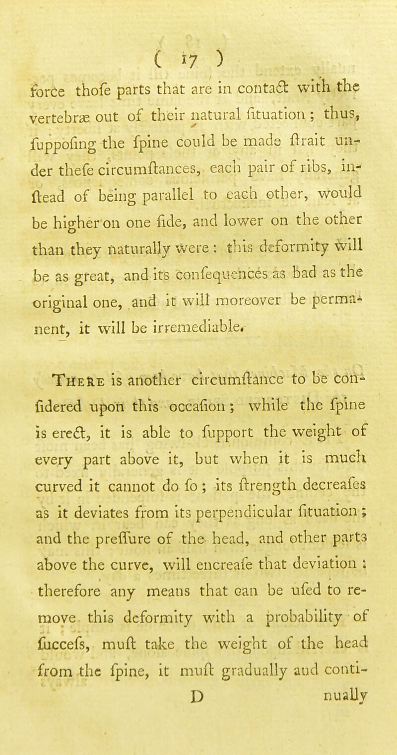 force thofe parts that are in conta£l with the vertebra out of their natural fituation ; thus, fuppofing the fpine could be made flrait un- der thefe circumftances, each pair of ribs, ia- ftead of being parallel to each other, would be higher on one fide, and lower on the other than they naturally were : this deformity will be as great, and its confequences as bad as the original one, and it will moreover be perma- nent, it will be irremediable^ There is another circumftance to be con- fidered upon this occafion ; while the fpine is ere£t, it is able to fupport the weight of every part above it, but when it is much curved it cannot do fo; its ftrength decreafes as it deviates from its perpendicular fituation ; and the preffure of the^ head, and other parts above the curve, will encreafe that deviation : therefore any means that can be ufed to re- move this deformity with a probability of fuccefs, muft take the weight of the head from the fpine, it muft gradually and conti- D nually