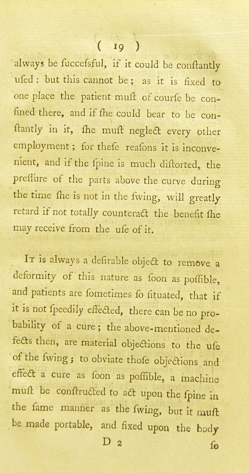 always be fuccefsfLil, if it could be conftantly ufed : but this cannot be; as it is fixed to one place the patient muft of courfe be con- fined there, and if fhe could bear to be con- ftantly in it, fhe mufi: negled every other employment; for thefe reafons it is inconve- nient, and if the fplne is much didorted, the preffure of the parts above the curve during the time (he is not in the fwing, will greatly retard if not totally counterad the benefit fhe may receive from the ufe of it. It is always a defirable objeca to remove a deformity of this nature as foon as poffiMe, and patients are fometimes fo fituated, that if it is not fpeedily effeded, there can be no pro- bability of a cure; the above-mentioned de- feds then, are material objedions to the ufe of the fwing; to obviate thofe objedlons and effeft a cure as foon as poffible, a machine muft be conftruded to adt upon the fpine in the fame manner as the fv^ing, but it awft be made portable, and fixed upon the body D 2 fe