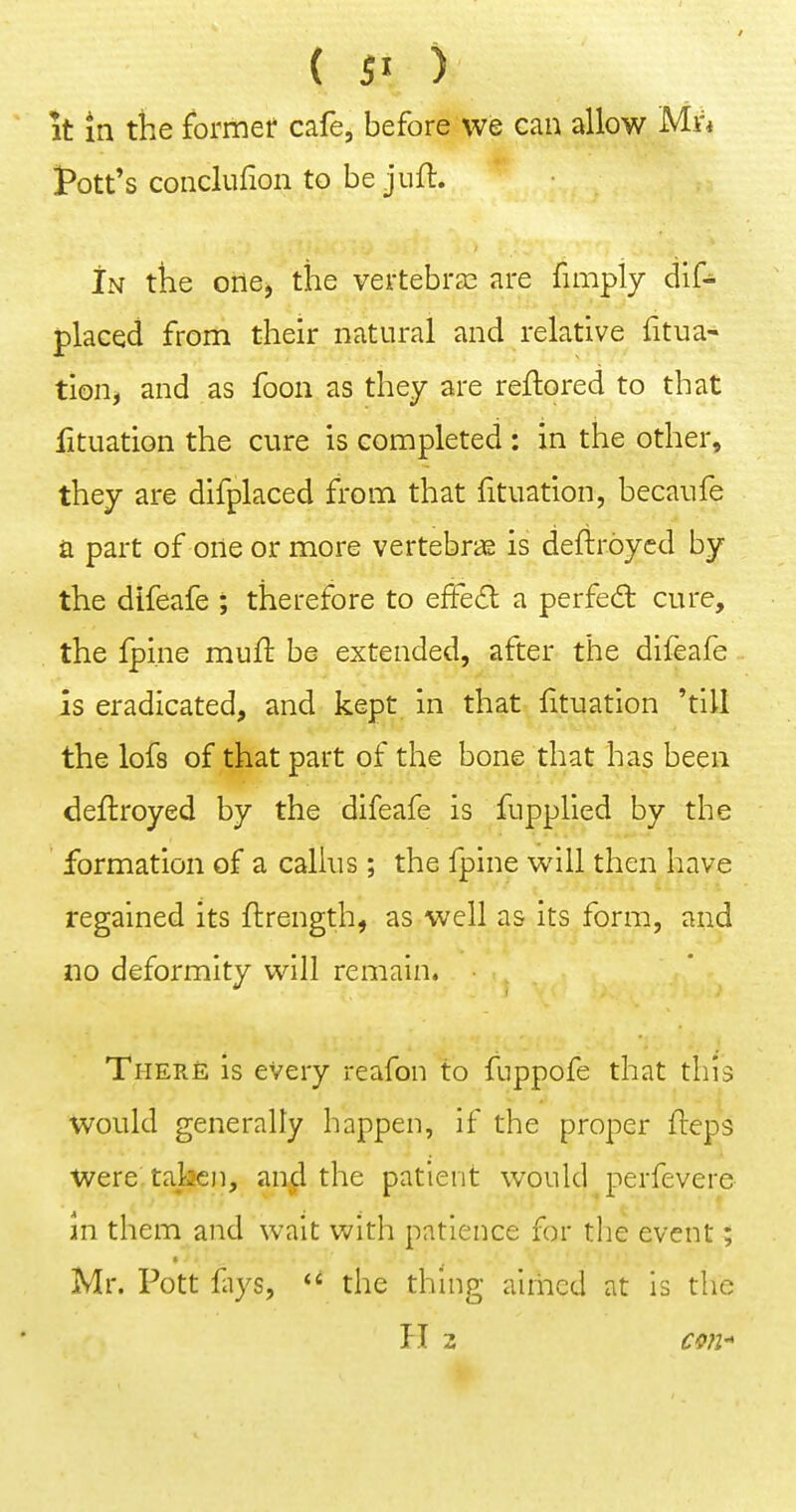 it in the formef cafe, before we can allow Mu Pott's conclufion to be jufl. In the oilej the vertebrae are fimply dif^ placed from their natural and relative fitua- tion, and as foon as they are reflored to that lituation the cure is completed: in the other, they are difplaced from that fituation, becaufe a part of one or more vertebras is deftroycd by the difeafe ; therefore to effeS: a perfedt cure, the fpi.ne mufl be extended, after the difeafe is eradicated, and kept in that lituation 'till the lofs of that part of the bone that has been deftroyed by the difeafe is fupplied by the formation of a callus; the fpine will then have regained its flrength, as well as its form, and no deformity will remain. There is every reafon to fuppofe that this would generally happen, if the proper fteps Were taken, and the patient would perfevere- in them and wait with patience for the event; Mr. Pott fiys, the thing airhcd at is the H 3 Cfifl-
