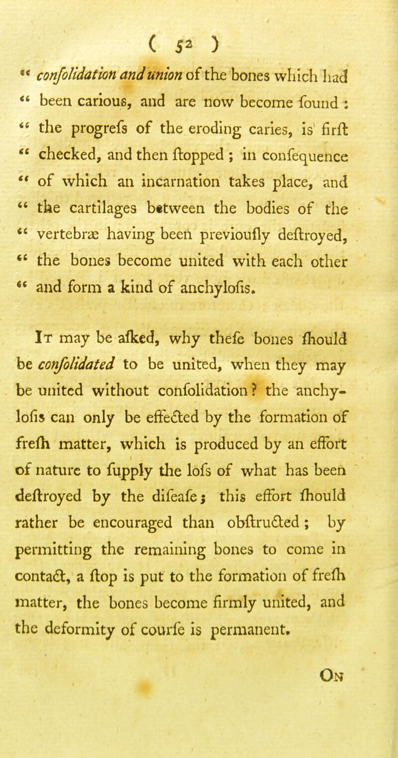 •* confolidation and union of the bones which had <' been carious, and are now become found :  the progrefs of the eroding caries, is firft ** checked, and then flopped ; in confequence ** of which an incarnation takes place, and *' the cartilages between the bodies of the vertebrae having been previoufly deftroyed,  the bones become united with each other  and form a kind of anchylofis. It may be alked, why thefe bones fliould be confolidated to be united, when they may be united without confolidation ? the anchy- lofis can only be effeded by the formation of frefli matter, which is produced by an effort of nature to fupply the lofs of what has been deflroyed by the difeafej this effort fliould rather be encouraged than obflruded; by permitting the remaining bones to come in contad, a flop is put to the formation of frefh matter, the bones become firmly united, and the deformity of courfe is permanent. On