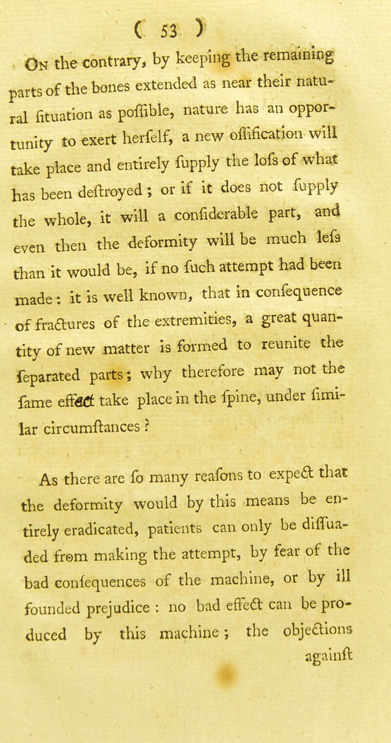 On the contrary, by keeping the remaining parts of the bones extended as near their natu- ral fituation as poffible, nature has an oppor- tunity to exert herfelf, a new offification will take place and entirely fupply the lofs of what has been deftroyed; or if it does not fupply the whole, it will a confiderable part, and even then the deformity will be much lefa than it would be, if no fuch attempt had been made: it is well known, that in confequence • of fraaures of the extremities, a great quan- tity of new matter is formed to reunite the Separated parts; why therefore may not the fame effsd take place in the fpine, under fimi- lar clrcumftances ? As there are fo many reafons to exped that the deformity would by this means be en- tirely eradicated, patients can only be diffua- ded from making the attempt, by fear of the bad eonfequences of the machine, or by ill founded prejudice : no bad efFeft can be pro- duced by this machine; the objeaions againft #