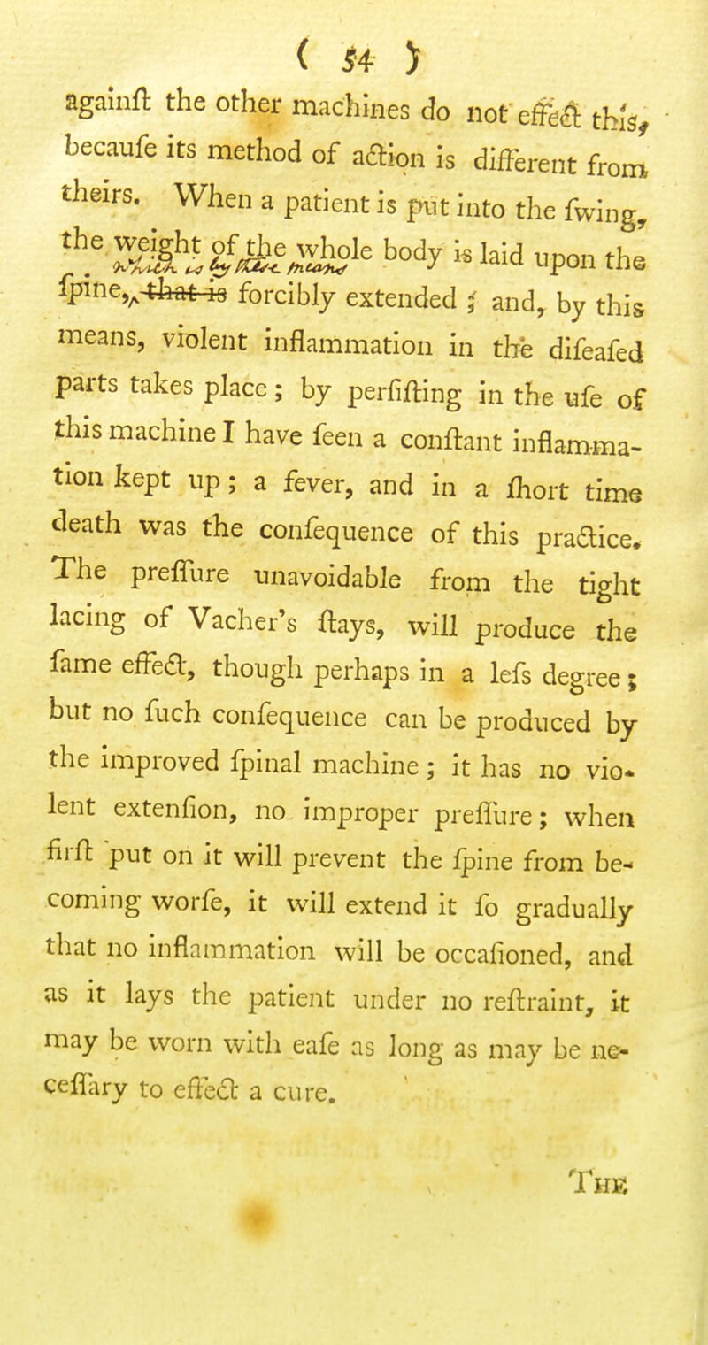agalnfl the other machines do not effe^ thUf becaufe its method of aftion is different from theirs. When a patient is piit into the fwing, body i. laid upon th« lpine,^4feftt^ forcibly extended i and, by this means, violent inflammation in the difeafed parts takes place; by perfifting in the ufe of this machine I have feen a conftant inflamma- tion kept up; a fever, and in a fhort time death was the confequence of this pradice. The preffure unavoidable from the tight lacing of Vacher's ftays, will produce the fame effed, though perhaps in a lefs degree; but no fuch confequence can be produced by the improved fpinal machine ; it has no vio* lent extenfion, no improper preffure; when firfl: put on it will prevent the Ipine from be- coming worfe, it will extend it fo gradually that no inflammation will be occafioned, and as it lays the patient under no reftraint, it may be worn with eafe as long as may be ne- ceflhry to effect a cure. # The