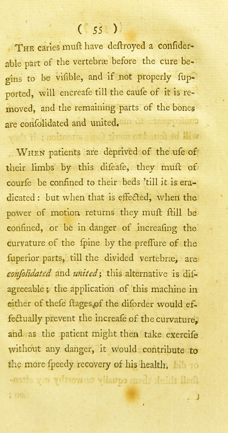 The caries muft have deftroyed a confider- able part of the vertebras before the cure be^ gins to be vifible, and if not properly fup- ported, will encreafe till the caufe of it is re- moved, and the remaining parts of the bones are confolidated and united. When patients are deprived of the ufe of their limbs by this dlfeafe, they mufl of courfe be confined to their beds 'till it is era- dicated : but when that is efFeded, when the power of motion returns they muil ftill be confined, or be in danger of increafing the curvature of the fpine by the prefTure of the fuperior parts, till the divided vertebras, are confolidated <indtimted; this alternative is dif- agreeable; the application of this machine in either of thefe ftagespf the diforder would ef- fedually prevent the increafeof the curvature, and as the patient might then take exercife without any danger, it would contribute to the more fpeedy recovery of his health.