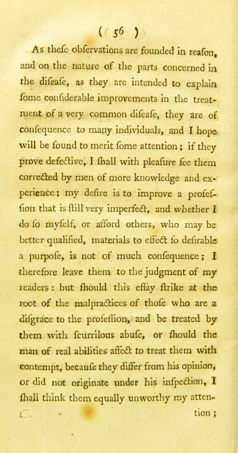 As thefe obfervations are founded in reafon, and on the nature of the parts concerned m the difeafe, as they are intended to explain fome confiderable improvements in the treat- ment of a very common difeafe, they are of confequence to many individuals, and I hope will be found to merit fome attention; if they prove defe£tive^ I (hall with pleafure fee them corrected by men of more knowledge and ex- perience ; my defire is to improve a profef- fion that is ftill very imperfect, and whether I do fo myfelf, or afford others, who may be better qualified, materials to effedt fo defirable a purpofe, is not of much confequence; I therefore leave them to the judgment of my readers : but fliould this eflay ftrike at the root of the malpradtices of thofe who are a difgrace to the profeffion,' and be treated by them with fcurrilous abufe, or fhould the man of real abilities afFed to treat them with contempt, becaufe they differ from his opinion, or did not originate under his infpe£tion, I lhali think them equally unworthy ray atten^ i\ - tion;