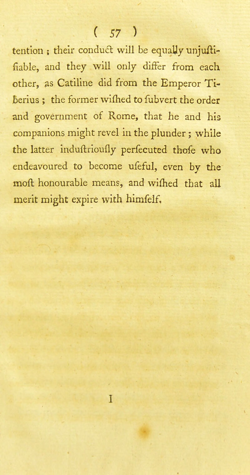 tention ; their condu£l will be equally unjuili- fiable, and they will only differ from each other, as Catiline did from the Emperor Ti- berius ; the former wifhed to fubvert the order and government of Rome, that he and his companions might revel in the plunder; while the latter induftrioufly perfecuted tbofe who endeavoured to become ufeful, even by the moft honourable means, and wifhed that all merit might expire with himfelf, I