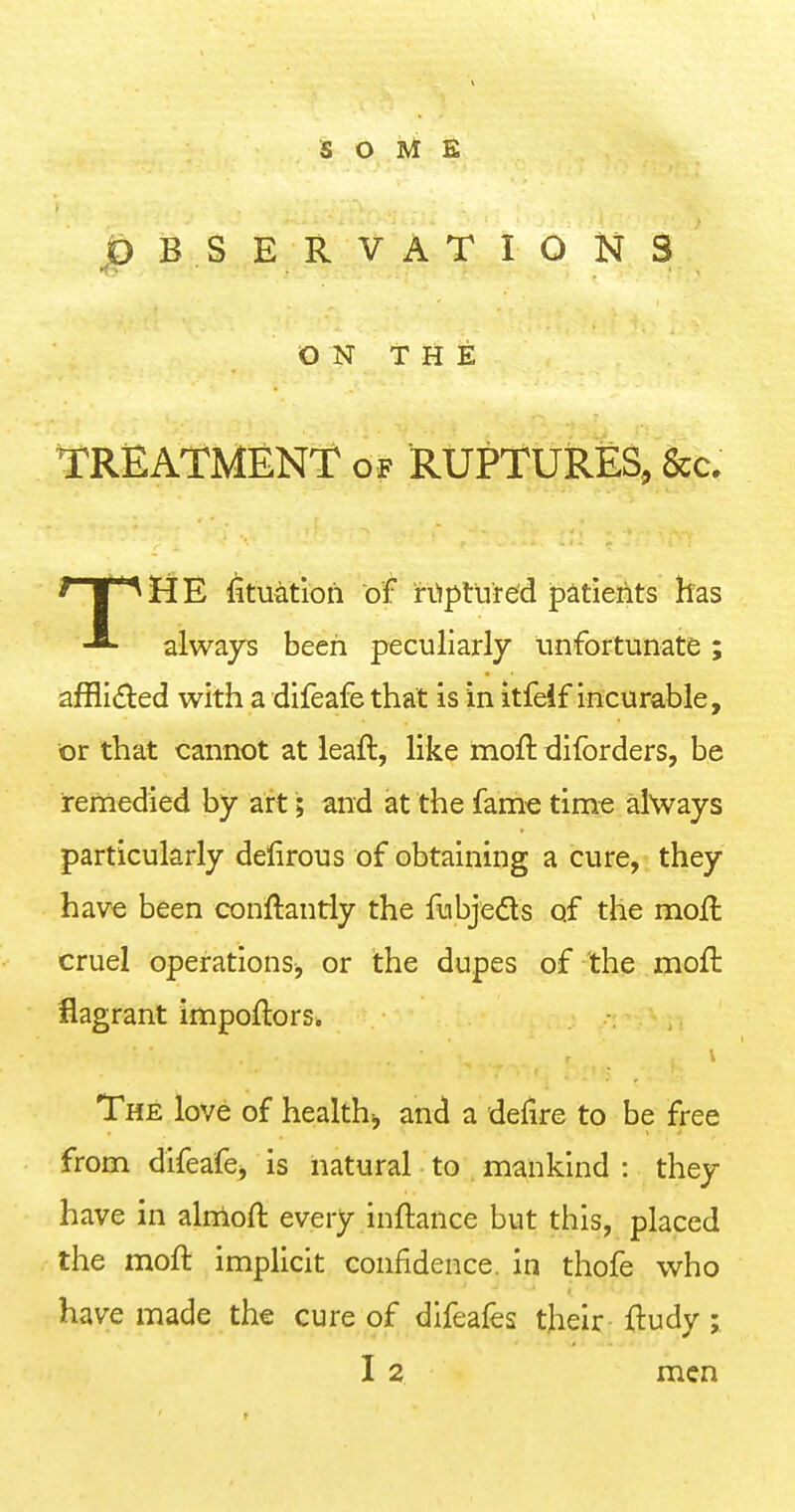 SOME OBSERVATIONS ON THE TREATMENT of RUPTUkES, &c. TilE fituatioh of rtiptu're'd patieiits kas always been peculiarly unfortunate; afflided with a difeafe that is in itfeif incurable, or that cannot at leaft, like moft diforders, be remedied by art; and at the fame time always particularly delirous of obtaining a cure, they have been conftantly the fubjeds of the mojfl cruel operations, or the dupes of the moft flagrant impoflors. The love of healths, and a delire to be free from difeafe, is natural to mankind : they have in almoft every inftance but this, placed the moft implicit confidence, in thofe who have made the cure of difeafes their ftudy; I 2 men