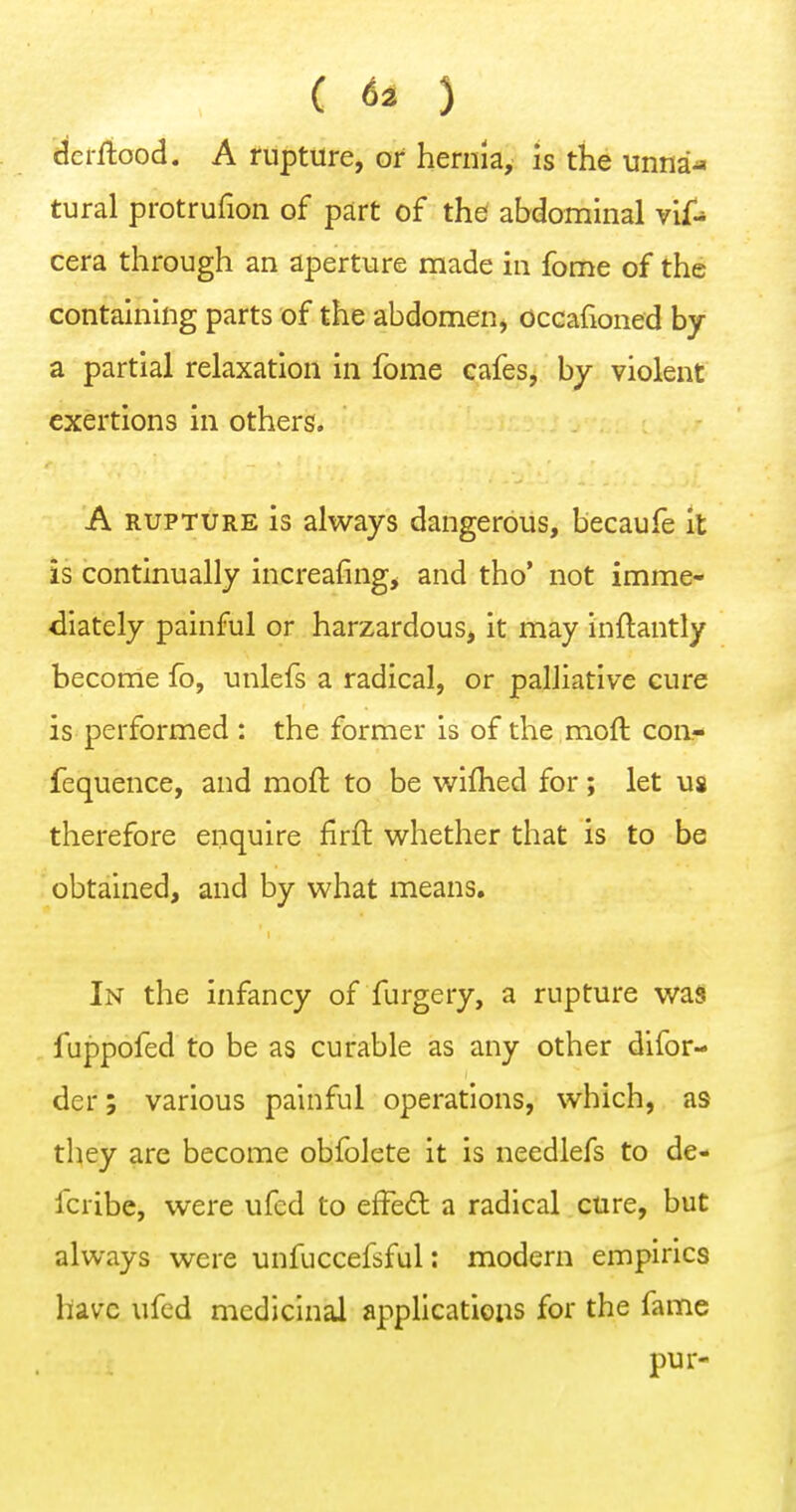 ( 63 3 ^erftood. A rupture, or hernia, is the unna« tural protrufion of part of the abdominal vif- cera through an aperture made in fome of the containing parts of the abdomen, occafioned by a partial relaxation in fome cafes^ by violent exertions in others. A RUPTURE is always dangerous, becaufe it is continually increafing, and tho' not imme- diately painful or harzardous, it may inftantly become fo, unlefs a radical, or palliative cure is performed : the former is of the moft coii- fequence, and moft to be v^^iflied for; let us therefore enquire firft whether that is to be obtained, and by what means. In the infancy of furgery, a rupture was fuppofed to be as curable as any other difor- der; various painful operations, which, as they are become ohfolete it is needlefs to de- fcribe, were ufcd to effed a radical cure, but always were unfuccefsful: modern empirics have ufcd medicinal appUcatiens for the fame pur-