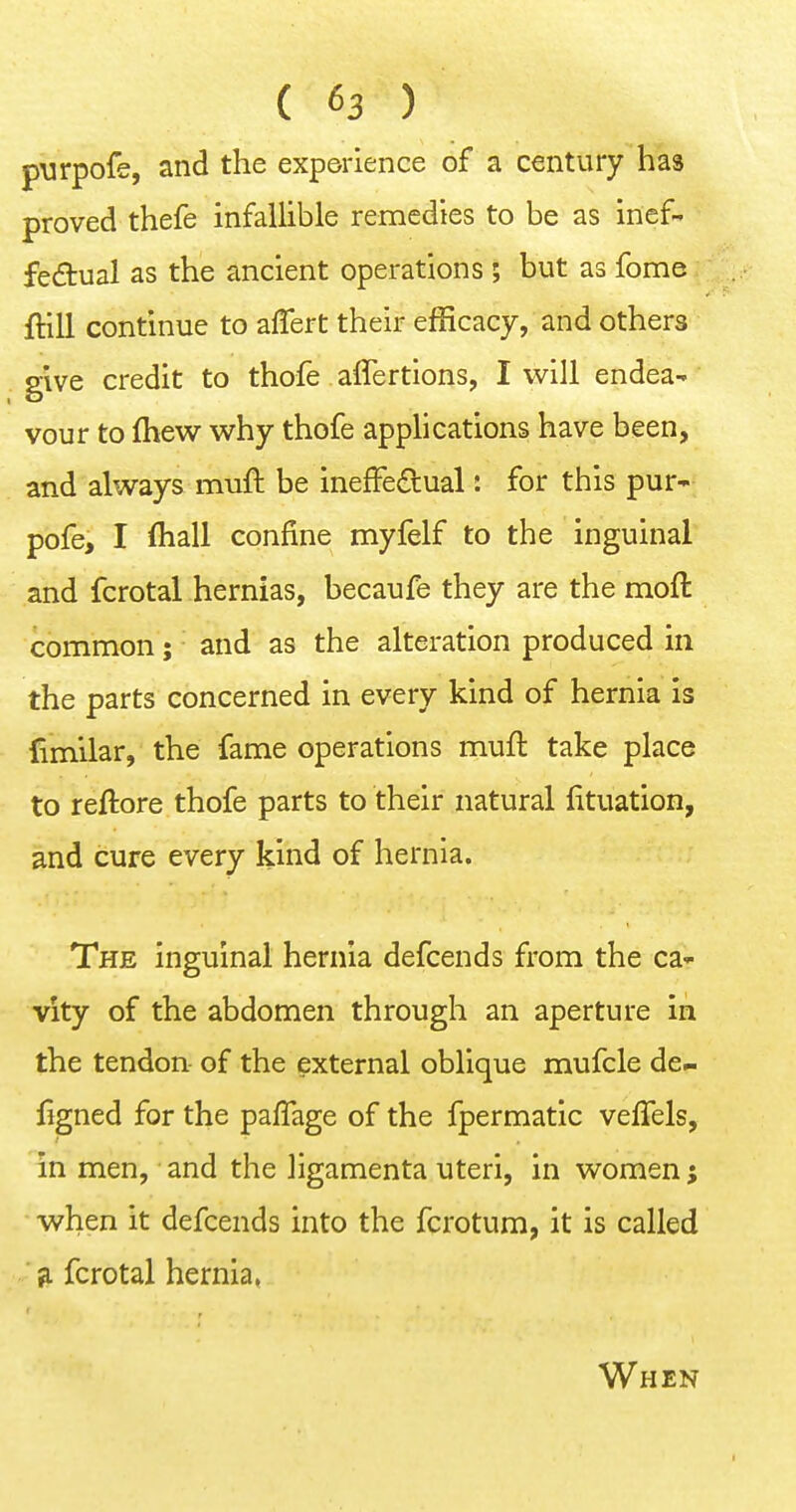 pvirpofe, and the experience of a century has proved thefe infallible remedies to be as inef- fectual as the ancient operations; but as fome ftill continue to affert their efficacy, and others give credit to thofe affertions, I will endea- vour to fliew w^hy thofe applications have been, and always muft be inefFedual: for this pur- pofe, I fliall confine myfelf to the inguinal and fcrotal hernias, becaufe they are the moft common; and as the alteration produced in the parts concerned in every kind of hernia is fimilar, the fame operations muft take place to reftore thofe parts to their natural fituation, and cure every kind of hernia. The inguinal hernia defcends from the ca^- vity of the abdomen through an aperture in the tendon of the external oblique mufcle de- figned for the pafTage of the fpermatic veffels, in men, and the ligamenta uteri, in women j when it defcends into the fcrotum, it is called ^ fcrotal hernia, When