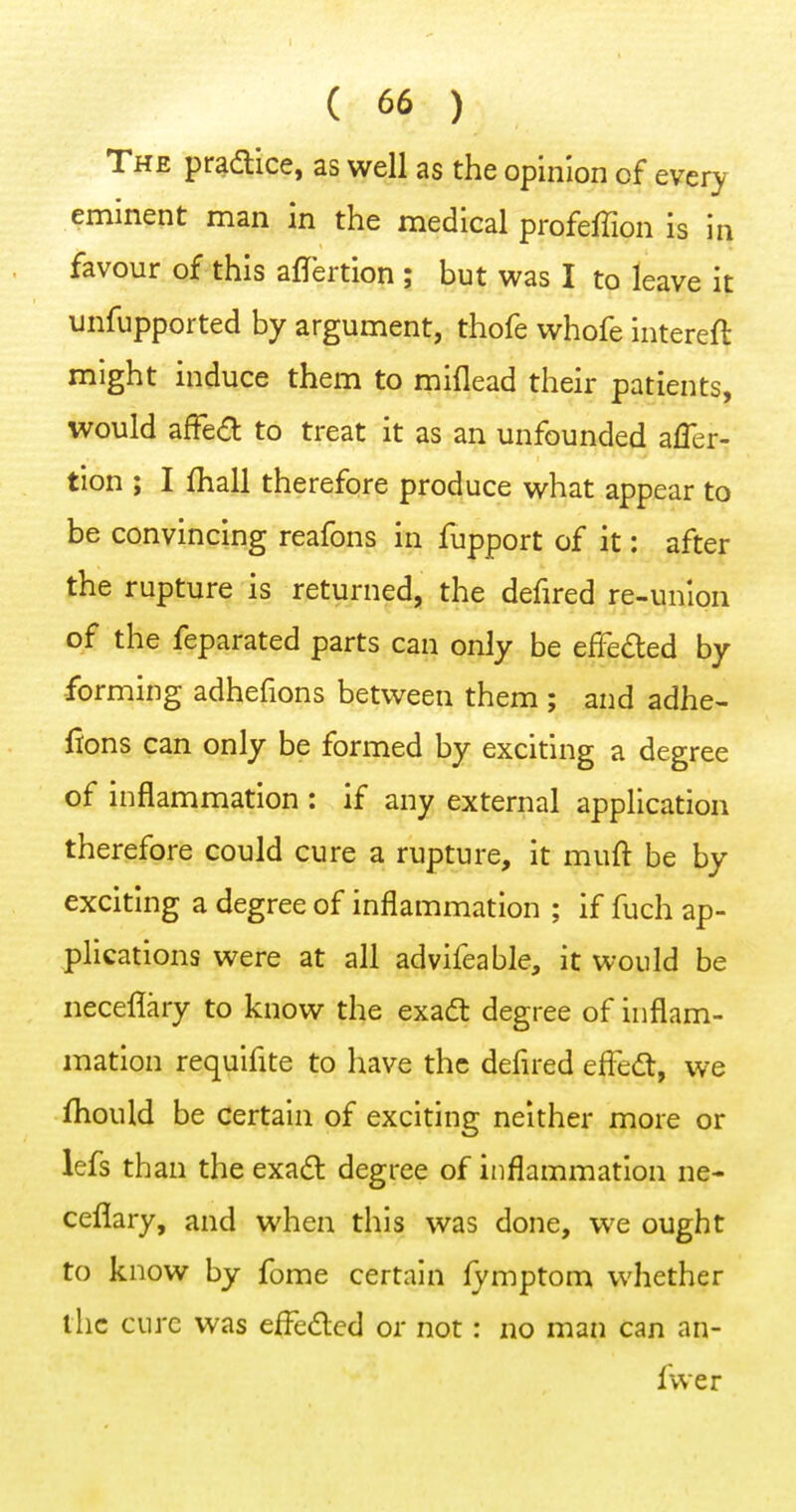 The pr^aice, as well as the opinion of every eminent man in the medical profeffion is in favour of this affertion ; but was I to leave it unfupported by argument, thofe whofe intereft might induce them to miflead their patients, would afFed to treat it as an unfounded afler- tion ; I fhall therefore produce what appear to be convincing reafons in fupport of it: after the rupture is returned, the defired re-union of the feparated parts can only be effeded by -forming adhefions between them ; and adhe- fions can only be formed by exciting a degree of inflammation : if any external application therefore could cure a rupture, it muft be by exciting a degree of inflammation ; if fuch ap- plications were at all advifeable, it would be neceflary to know the exadl degree of inflam- mation requifite to have the defired effed;, we fhould be certain of exciting neither more or lefs than the exadl degree of inflammation ne- ceflary, and when this was done, we ought to know by fome certain fymptom whether the cure was efleded or not: no man can an- fvver