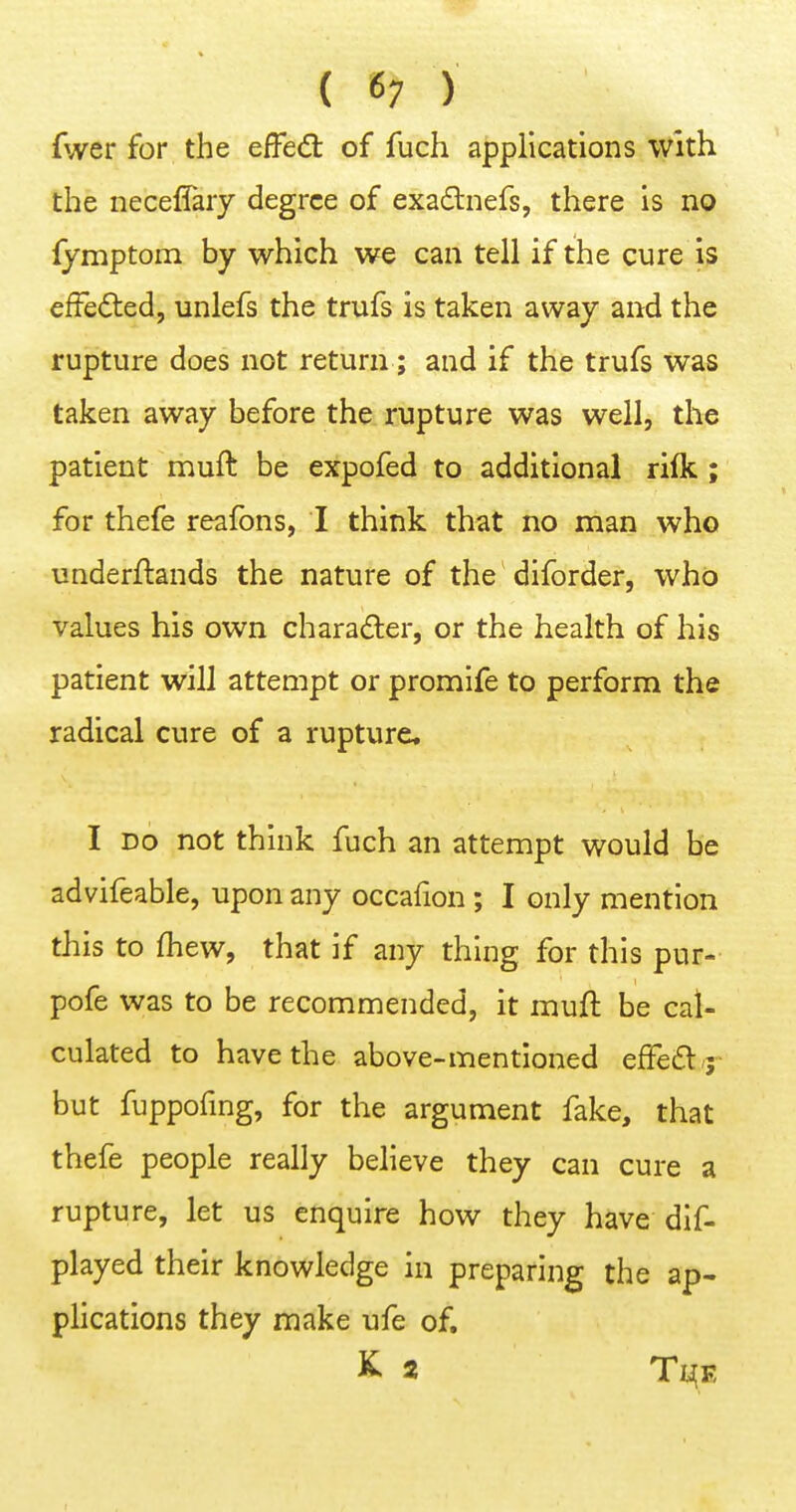 { 6; ) fwer for the effecSt of fuch applications with the neceflary degree of exadnefs, there is no fymptom by which we can tell if the cure is efFedled, unlefs the trufs is taken away and the rupture does not return; and if the trufs was taken away before the rupture was well, the patient muft be expofed to additional rilk ; for thefe reafons, I think that no man who underftands the nature of the diforder, who values his own character, or the health of his patient will attempt or promife to perform the radical cure of a rupture, I DO not think fuch an attempt would be advifeable, upon any occafion ; I only mention this to {hew, that if any thing for this pur- pofe was to be recommended, it muft be cal- culated to have the above-mentioned effeCtj- but fuppofmg, for the argument fake, that thefe people really believe they can cure a rupture, let us enquire how they have dif- played their knowledge in preparing the ap- plications they make ufe of, ^ 2 Tl^E