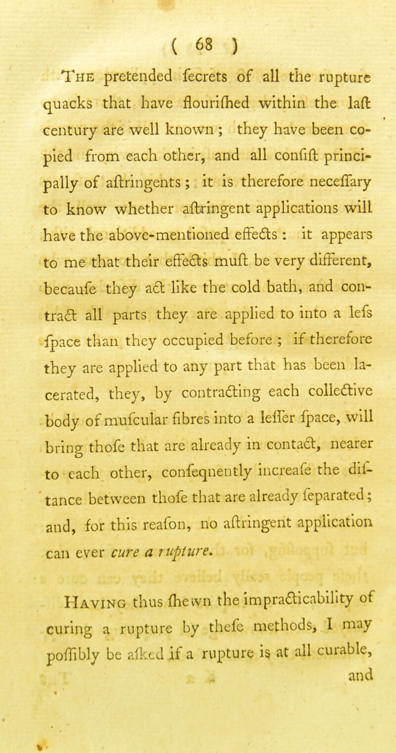 The pretended fecrets of all the rupture quacks that have flouriQied within the lafi: century are well known; they have been co- pied from each other, and all confift princi- pally of aftringents; it is therefore neceffary to know whether aftringent applications will have the above-mentioned efFedts : it appears to me that their effedts muft be very different, becaufe they a£t like the cold bath, and con- tra£b all parts they are applied to into a lefs fpace than they occupied before ; if therefore they are applied to any part that has been la- cerated, they, by contracting each coUedlive body of mufcular fibres into a leffer fpace, will bring thofe that are already in conta6:, nearer to each other, confcqnently increafe the dif- ' tance between thofe that are already feparated; and, for this reafon, no aftringent application can ever cure a rupure. Having thus fhewn the impra£llcability of curing a rupture by thefe methods, I may poffibly be aikcd if a rupture is at all curable, and