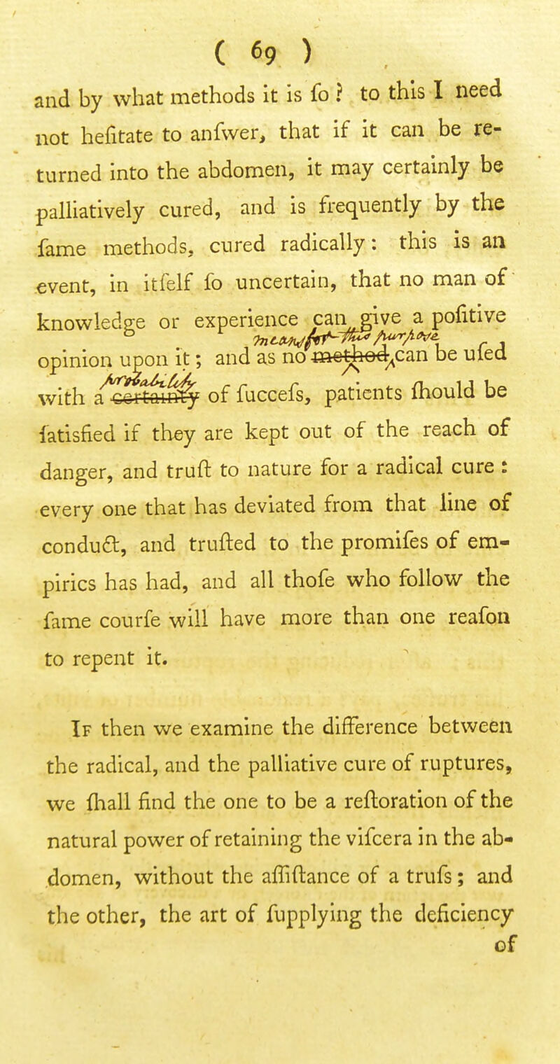and by what methods it is fo ? to this I need not hefitate to anfvver, that if it can be re- turned into the abdomen, it may certainly be palliatively cured, and is frequently by the fame methods, cured radically: this is an event, in itfelf fo uncertain, that no man of knowledge or experience cari give a pofitive opinion upon it; and as no m€tfee4^can be uled with tSi^iv^ of fuccefs, patients ftiould be fatisfied if they are kept out of the reach of danger, and truft to nature for a radical cure : •every one that has deviated from that line of conduct, and trufted to the promifes of em- pirics has had, and all thofe who follow the fame courfe will have more than one reafoii to repent it. If then we examine the difference between the radical, and the palliative cure of ruptures, we fliall find the one to be a refloration of the natural power of retaining the vifcera in the ab- .domen, without the affiftance of a trufs; and the other, the art of fupplying the deficiency of