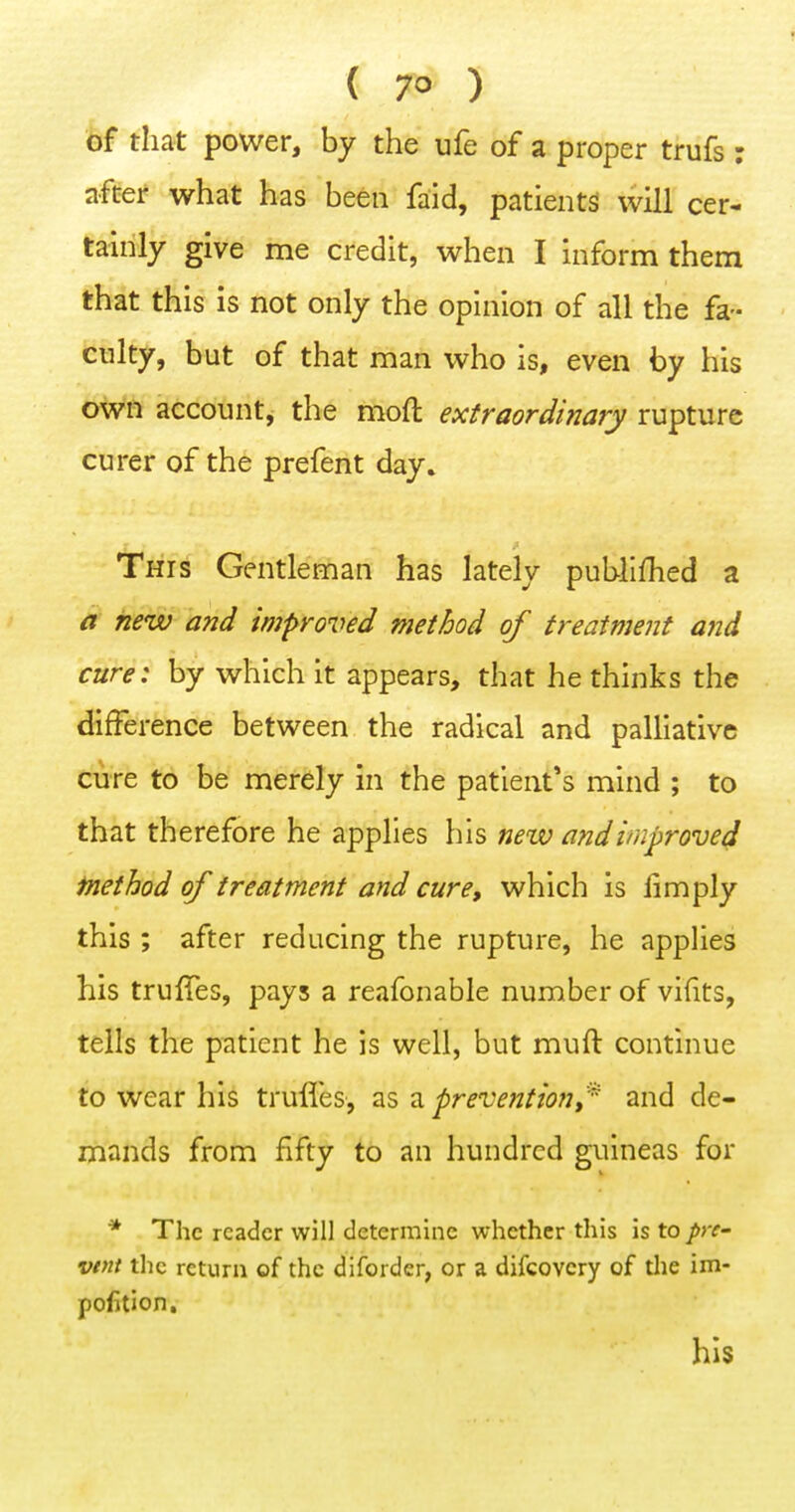of that power, by the ufe of a proper trufs : after what has been faid, patients will cer- tainly give me credit, when I inform them that this is not only the opinion of all the fa- culty, but of that man who is, even by his own account, the moft extraordinary rupture curer of the prefent day. This Gentleman has lately publlfhed a a new and improved method of treatment and cure: by which it appears, that he thinks the difference between the radical and palliative cure to be merely in the patient's mind ; to that therefore he applies his new and improved fnethod of treatment and cure, which is limply this ; after reducing the rupture, he applies his truffes, pays a reafonable number of vifits, tells the patient he is well, but muft continue to wear his trufl'es, as a prevention,^ and de- mands from fifty to an hundred guineas for * The reader will determine whether this is to />r- vtnt the return of the diforder, or a difcovcry of tlie im- pofjlion. his